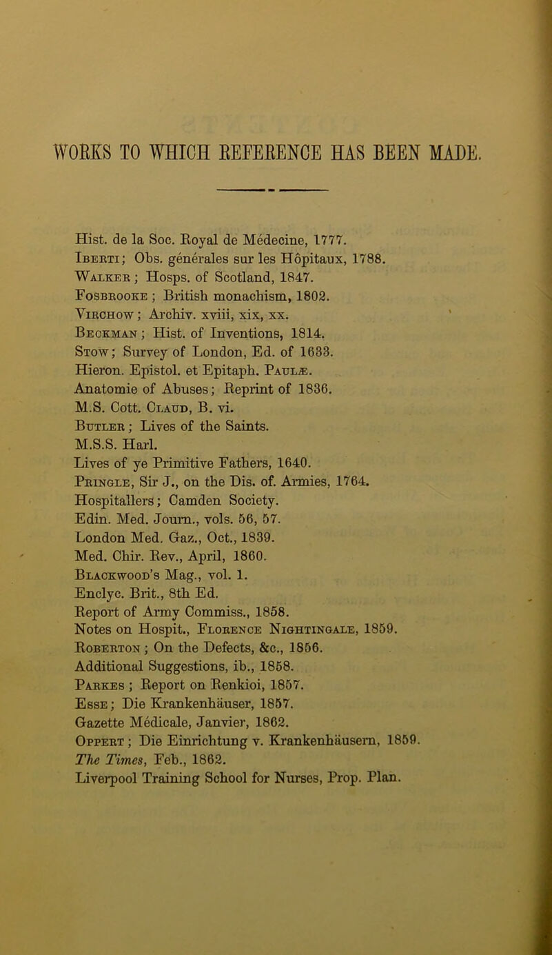 WOEKS TO WHICH EEFEEENCE HAS BEEN MADE. Hist, de la Soc. Boyal de Medecine, 1777. Ibeeti; Obs. generales sur les Hopitaux, 1788. Walker ; Hosps. of Scotland, 1847. Fosbeooke ; British monachism, 1802. Virchow ; Ai’chiv. xviii, xix, xx. Beckman ; Hist, of Inventions, 1814, Stow; Survey of London, Ed. of 1633. Hieron. Epistol. et Epitaph. PAULiE. Anatomie of Abuses; Eeprint of 1836, M.S, Cott. Claud, B. vi. Butler ; Lives of the Saints. M.S.S. Harl. Lives of ye Primitive Fathers, 1640. Pringle, Sir J., on the Bis. of. AiTuies, 1764. Hospitallers; Camden Society. Edin. Med. Joum., vols. 56, 57. London Med, Gaz., Oct., 1839. Med. Chir. Eev., April, 1860. Blackwood’s Mag., vol. 1. Enclyc. Brit., 8th Ed. Eeport of Army Commiss,, 1858. Notes on Hospit., Florence Nightingale, 1859. Eoberton ; On the Defects, &c., 1856. Additional Suggestions, ib., 1868. Parkes ; Eeport on Eenkioi, 1857. Esse ; Die Krankenhauser, 1857. Gazette Medicate, Janvier, 1862. Oppert ; Die Einrichtung v. Krankenhausem, 1859. The Times, Feb., 1862. Liverpool Training School for Nurses, Prop, Plan.