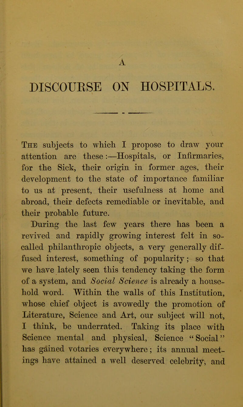 A DISCOURSE ON HOSPITALS. The subjects to which I propose to draw your attention are these:—Hospitals, or Infirmaries, for the Sick, their origin in former ages, their development to the state of importance familiar to us at present, their usefulness at home and abroad, their defects remediable or inevitable, and their probable future. During the last few years there has been a revived and rapidly growing interest felt in so- called philanthropic objects, a very generally dif- fused interest, something of popularity; so that we have lately seen this tendency taking the form of a system, and Social Science is already a house- hold word. Within the walls of this Institution, whose chief object is avowedly the promotion of Literature, Science and Art, our subject will not, I think, be underrated. Taking its place with Science mental and physical. Science “Social” has gained votaries everywhere; its annual meet- ings have attained a well deserved celebrity, and