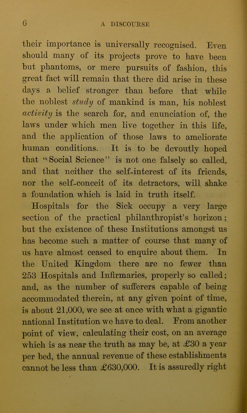 tlieir importance is universally recognised. Even should many of its projects prove to have been hut phantoms, or mere pursuits of fashion, this great fact will remain that there did arise in these days a belief stronger than before that while the noblest study of mankind is man, his noblest activity is the search for, and enunciation of, the laws under which men live together in this life, and the application of those laws to ameliorate human conditions. It is to he devoutly hoped that ‘^Social Science” is not one, falsely so called, and that neither the self-interest of its friends, nor the self-conceit of its detractors, will shake a foundation which is laid in truth itself. Hospitals for the Sick occupy a very large section of the practical philanthropist’s horizon; but the existence of these Institutions amongst us has become such a matter of course that many of us have almost ceased to enquire about them. In the United Kingdom there are no fewer than 253 Hospitals and Infirmaries, properly so called; and, as the number of sufferers capable of being accommodated therein, at any given point of time, is about 21,000, we see at once with what a gigantic national Institution we have to deal. Erom another point of view, calculating their cost, on an average which is as near the truth as may he, at <£30 a year per bed, the annual revenue of these establishments cannot he less than <£630,000. It is assuredly right