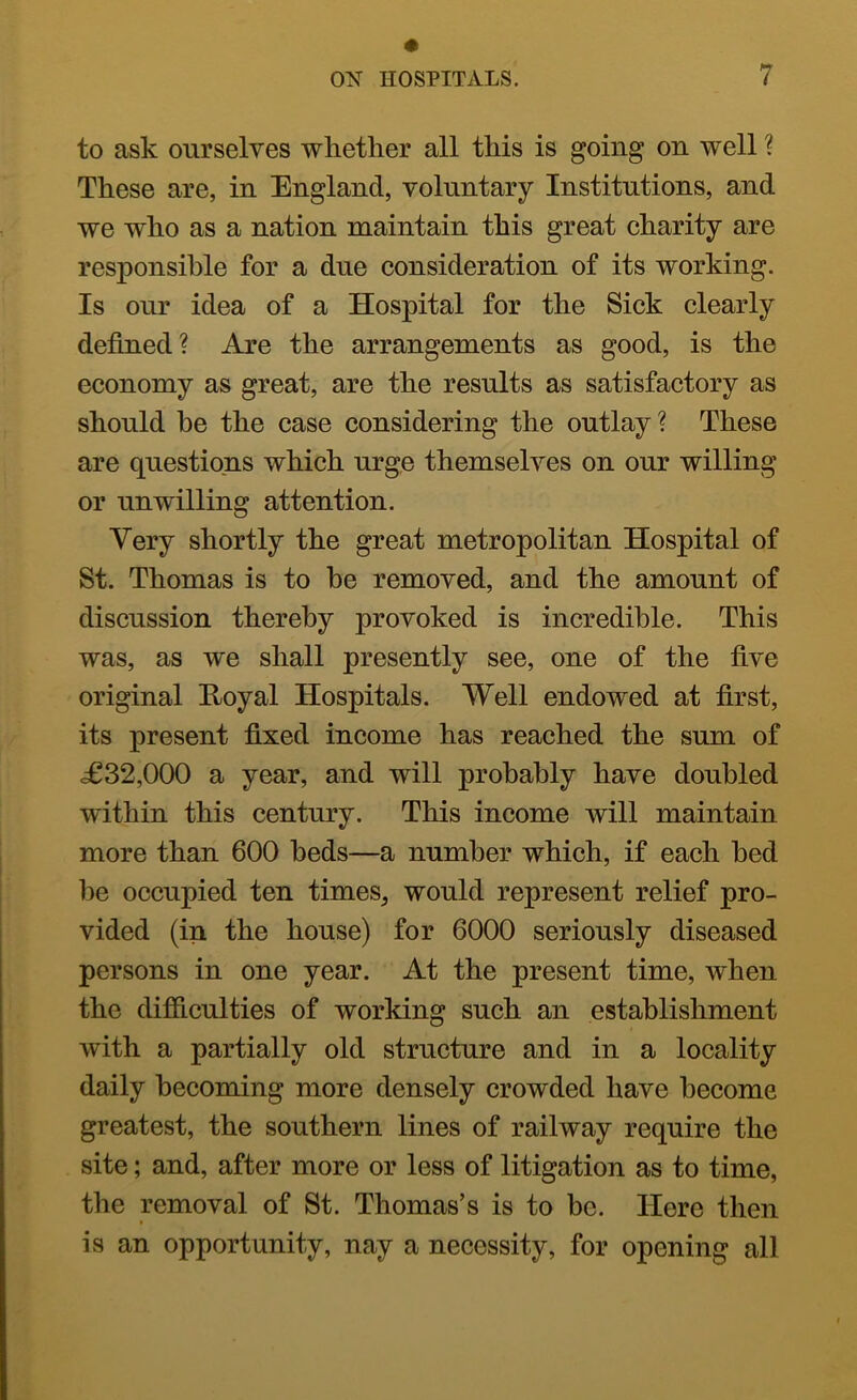 to ask ourselves whether all this is going on well ? These are, in England, voluntary Institutions, and we who as a nation maintain this great charity are responsible for a due consideration of its working. Is our idea of a Hospital for the Sick clearly defined? Are the arrangements as good, is the economy as great, are the results as satisfactory as should be the case considering the outlay? These are questions which urge themselves on our willing or unwilling attention. Very shortly the great metropolitan Hospital of St. Thomas is to be removed, and the amount of discussion thereby provoked is incredible. This was, as we shall presently see, one of the five original Hoyal Hospitals. Well endowed at first, its present fixed income has reached the sum of <£32,000 a year, and will probably have doubled within this century. This income Avill maintain more than 600 beds—a number which, if each bed be occupied ten times^ would represent relief pro- vided (in the house) for 6000 seriously diseased persons in one year. At the present time, when the difiiculties of working such an establishment with a partially old structure and in a locality daily becoming more densely crowded have become greatest, the southern lines of railway require the site; and, after more or less of litigation as to time, the removal of St. Thomas’s is to be. Here then is an opportunity, nay a necessity, for opening all