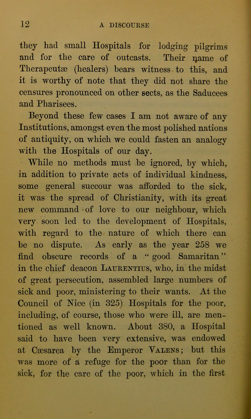 they had small Hospitals for lodging pilgrims and for the care of outcasts. Their ijame of Therapeutse (healers) bears witness v to this, and it is worthy of note that they did not share the censures pronounced on other sects, as the Saducees and Pharisees. Beyond these few cases I am not aware of any Institutions, amongst even the most polished nations of antiquity, on which we could fasten an analogy with the Hospitals of our day. - While no methods must he ignored, by which, in addition to private acts of individual kindness, some general succour was afforded to the sick, it was the spread of Christianity, with its great new command -of love to our neighbour, which very, soon led to the development of Hospitals, with regard to the nature of which there can be no dispute. As early as the year 258 we find obscure records of a “ good Samaritan ” in the chief deacon Laurentius, who, in the midst of great persecution, assembled large numbers of sick and poor, ministering to their wants. At the Council of Nice (in 325) Hospitals for the poor, including, of course, those who were ill, are men- tioned as well known. About 380, a Hospital said to have been very extensive, was endowed at Caesarea by the Emperor Valens; but this was more of a refuge for the poor than for the sick, for the care of the poor, which in the first