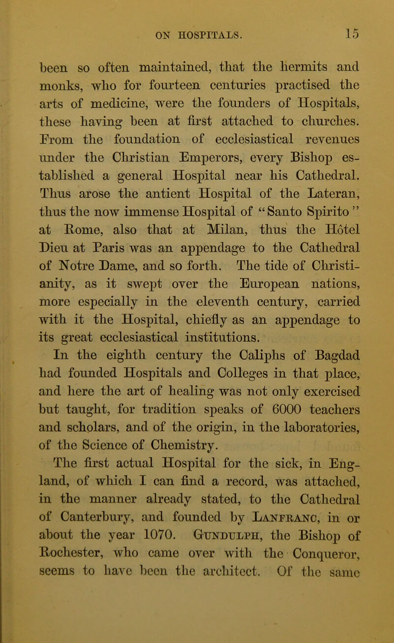 been so often maintained, that the hermits and monks, who for fourteen centuries practised the arts of medicine, were the founders of Hospitals, these having been at first attached to churches. From the foundation of ecclesiastical revenues under the Christian Emperors, every Bishop es- tablished a general Hospital near his Cathedral. Thus arose the antient Hospital of the Lateran, thus the now immense Hospital of “Santo Spirito ” at Home, also that at Milan, thus the Hotel Hieu at Paris was an appendage to the Cathedral of Notre Dame, and so forth. The tide of Christi- anity, as it swept over the European nations, more especially in the eleventh century, carried with it the Hospital, chiefly as an appendage to its great ecclesiastical institutions. In the eighth century the Caliphs of Bagdad had founded Hospitals and Colleges in that place, and here the art of healing was not only exercised but taught, for tradition speaks of 6000 teachers and scholars, and of the origin, in the laboratories, of the Science of Chemistry. The first actual Hospital for the sick, in Eng- land, of which I can find a record, was attached, in the manner already stated, to the Cathedral of Canterbury, and founded by Lanfranc, in or about the year 1070. Gundulph, the Bishop of Bochester, who came over with the Conqueror, seems to have been the architect. Of the same