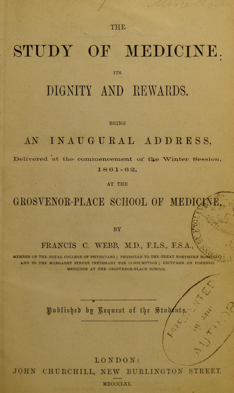 THE STUDY OF MEDICINE. ITS DIGNITY AND REWARDS. BEING AN INAUGURAL ADDRESS, Delivered, at th.e commencement of tlje Winter Session, 18 6 1-63, AT THE GROSVENOR-PLACE SCHOOL OF -4-Vq BY FRANCIS C. WEBB, M.D., F.L.S., F.S.A., W:, .t- v r MEMBER OF THE ROYAL COLLEGE OF PHYSICIANS ; PHYSICIAN TO THE GREAT NORTHERN HO^ITALj \ •. AND TO THE MARGARET STREET INFIRMARY FOR CONSUMPTION ; LECTURER ON FORENSIC MEDICINE AT THE GROSVENOR-PLACE SCHOOL. o / / JOHN CHURCHILL, NEW BURLINGTON STREET. MDCCCLXI.