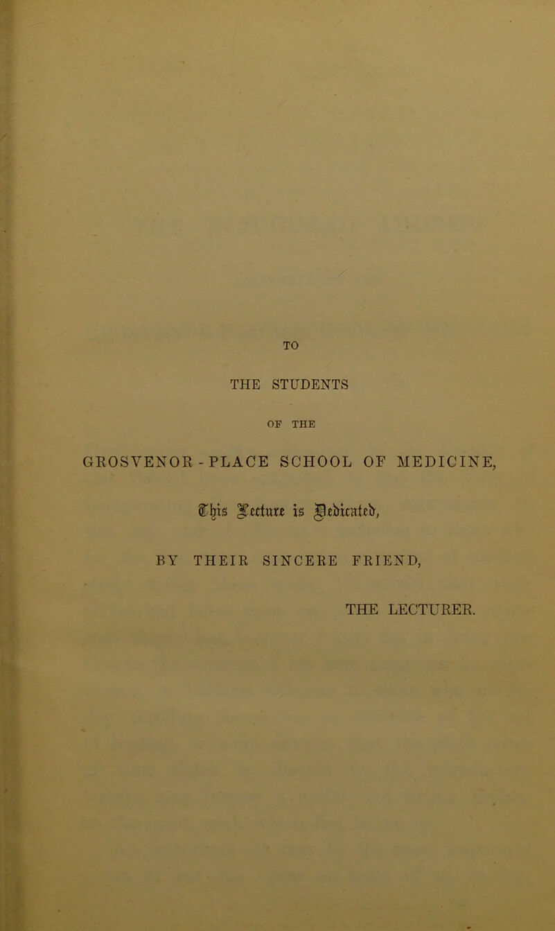 TO THE STUDENTS OF THE GROSVENOR- PLACE SCHOOL OF MEDICINE, ®bts Rector* is gebitaRb, BY THEIR SINCERE FRIEND, THE LECTURER.