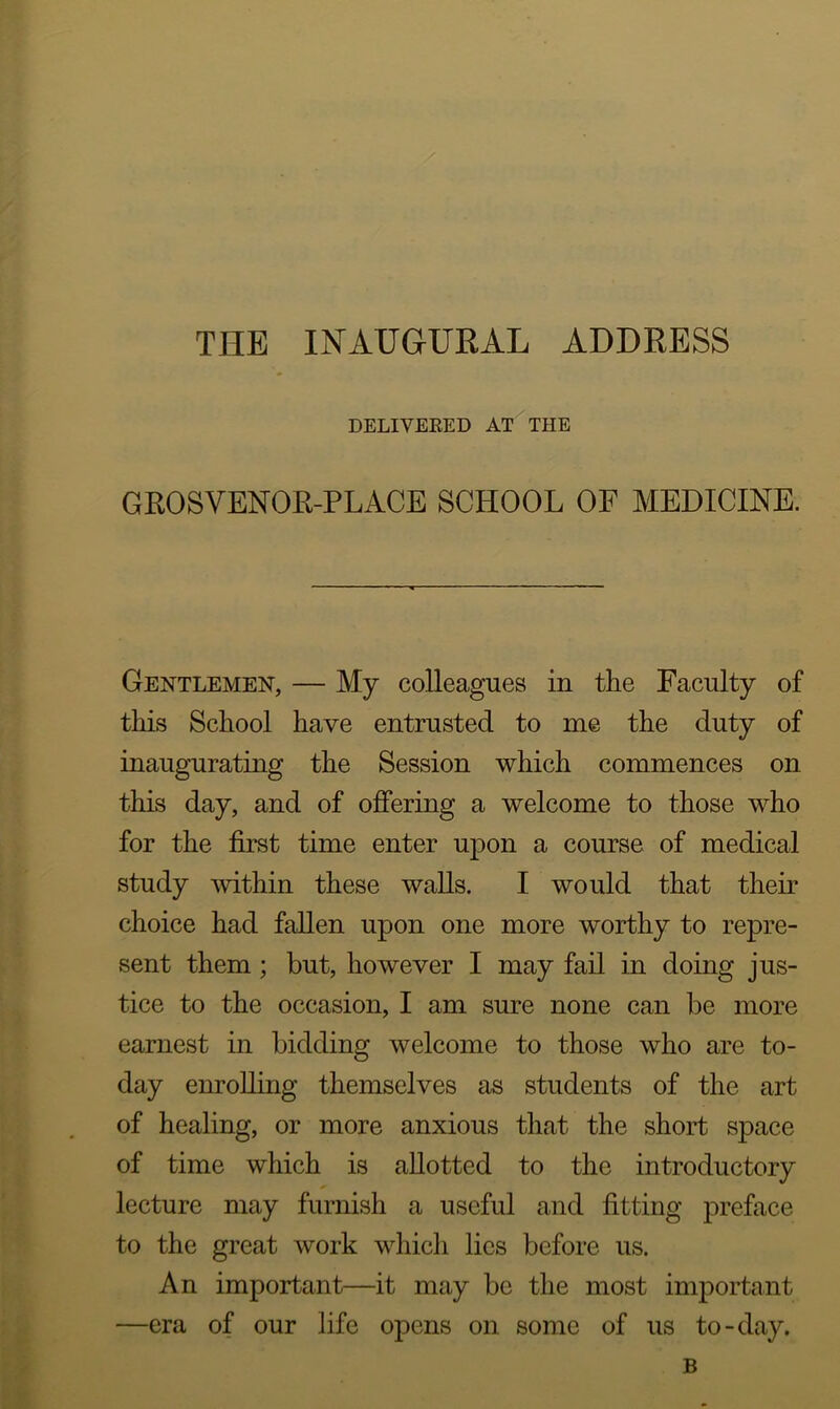 THE INAUGURAL ADDRESS DELIVERED AT THE GROSVENOR-PLACE SCHOOL OF MEDICINE. Gentlemen, — My colleagues in the Faculty of this School have entrusted to me the duty of inaugurating the Session which commences on this day, and of offering a welcome to those who for the first time enter upon a course of medical study within these walls. I would that their choice had fallen upon one more worthy to repre- sent them ; but, however I may fail in doing jus- tice to the occasion, I am sure none can be more earnest in bidding welcome to those who are to- day enrolling themselves as students of the art of healing, or more anxious that the short space of time which is allotted to the introductory lecture may furnish a useful and fitting preface to the great work which lies before us. An important—it may be the most important —era of our life opens on some of us to-day. B