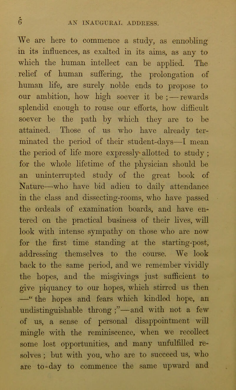 We are here to commence a study, as ennobling in its influences, as exalted in its aims, as any to which the human intellect can be applied. The relief of human suffering, the prolongation of human life, are surely noble ends to propose to our ambition, how high soever it be ; — rewards splendid enough to rouse our efforts, how difficult soever be the path by which they are to be attained. Those of us who have already ter- minated the period of their student-days—I mean the period of life more expressly- allotted to study ; for the whole lifetime of the physician should be an uninterrupted study of the great book of Nature—who have bid adieu to daily attendance in the class and dissecting-rooms, who have passed the ordeals of examination boards, and have en- tered on the practical business of their lives, will look with intense sympathy on those who are now for the first time standing at the starting-post, addressing themselves to the course. We look back to the same period, and we remember vividly the hopes, and the misgivings just sufficient to give piquancy to our hopes, which stirred us then —“ the hopes and fears which kindled hope, an undistinguishable throng —and with not a few of us, a sense of personal disappointment will mingle with the reminiscence, when we recollect some lost opportunities, and many unfulfilled re- solves ; but with you, who are to succeed us, who are to-day to commence the same upward and