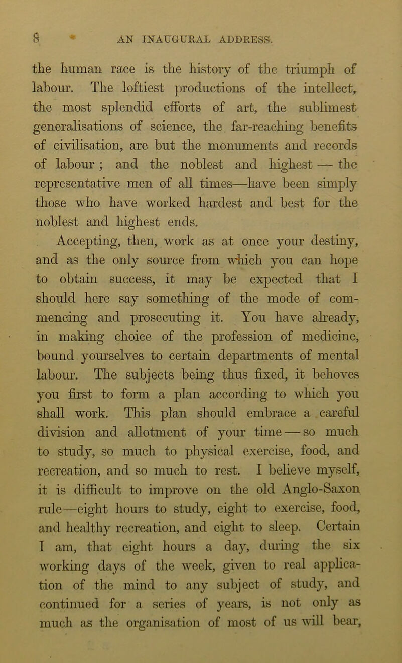 the human race is the history of the triumph of labour. The loftiest productions of the intellect, the most splendid efforts of art, the sublimest generalisations of science, the far-reaching benefits of civilisation, are but the monuments and records of labour; and the noblest and highest — the representative men of all times—have been simply those who have worked hardest and best for the noblest and highest ends. Accepting, then, work as at once your destiny, and as the only source from which you can hope to obtain success, it may be expected that I should here say something of the mode of com- mencing and prosecuting it. You have already, in making choice of the profession of medicine, bound yourselves to certain departments of mental labour. The subjects being thus fixed, it behoves you first to form a plan according to which you shall work. This plan should embrace a careful division and allotment of your time — so much to study, so much to physical exercise, food, and recreation, and so much to rest. I believe myself, it is difficult to improve on the old Anglo-Saxon rule—eight hours to study, eight to exercise, food, and healthy recreation, and eight to sleep. Certain I am, that eight hours a day, during the six working days of the week, given to real applica- tion of the mind to any subject of study, and continued for a series of years, is not only as much as the organisation of most of us will bear.