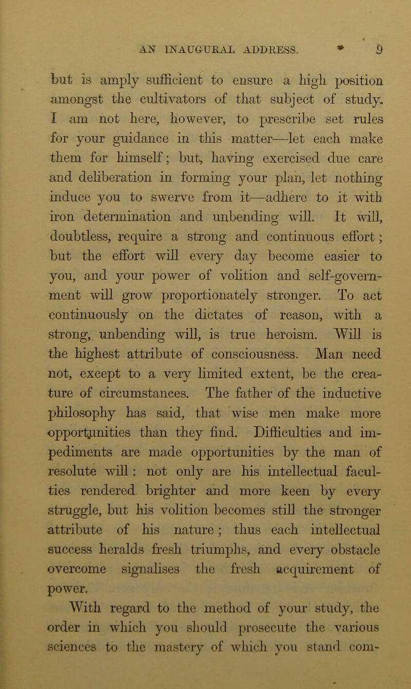 but is amply sufficient to ensure a high position amongst the cultivators of that subject of study, I am not here, however, to prescribe set rules for your guidance in this matter—let each make them for himself; but, having exercised due care and deliberation in forming your plan, let nothing induce you to swerve from it—adhere to it with iron determination and unbending will. It will, doubtless, require a strong and continuous effort; but the effort will every day become easier to you, and your power of volition and self-govern- ment will grow proportionately stronger. To act continuously on the dictates of reason, with a strong, unbending will, is true heroism. Will is the highest attribute of consciousness. Man need not, except to a very limited extent, be the crea- ture of circumstances. The father of the inductive philosophy has said, that wise men make more opportunities than they find. Difficulties and im- pediments are made opportunities by the man of resolute will: not only are his intellectual facul- ties rendered brighter and more keen by every struggle, but his volition becomes still the stronger attribute of his nature; thus each intellectual success heralds fresh triumphs, and every obstacle overcome signalises the fresh acquirement of power. With regard to the method of your study, the order in which you should prosecute the various sciences to the mastery of which you stand com-