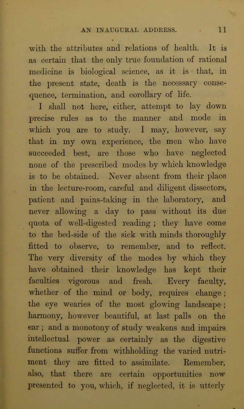 with the attributes and relations of health. It is as certain that the only true foundation of rational medicine is biological science, as it is that, in the present state, death is the necessary conse- quence, termination, and corollary of life. I shall not here, either, attempt to lay down precise rules as to the manner and mode in which you are to study. I may, however, say that in my own experience, the men who have succeeded best, are those who have neglected none of the prescribed modes by which knowledge is to be obtained. Never absent from their place in the lecture-room, careful and diligent dissectors, patient and pains-taking in the laboratory, and never allowing a day to pass without its due quota of well-digested reading ; they have come to the bed-side of the sick with minds thoroughly fitted to observe, to remember, and to reflect. The very diversity of the modes by which they have obtained their knowledge has kept their faculties vigorous and fresh. Every faculty, whether of the mind or body, requires change ; the eye wearies of the most glowing landscape ; harmony, however beautiful, at last palls on the ear ; and a monotony of study weakens and impairs intellectual power as certaiidy as the digestive functions suffer from withholding the varied nutri- ment they are fitted to assimilate. Remember, also, that there are certain opportunities now presented to you, which, if neglected, it is utterly