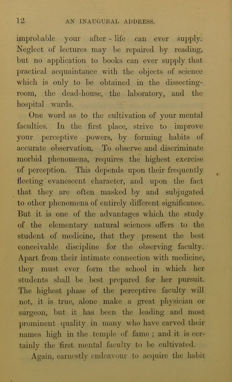 improbable your after - life can ever supply. Neglect of lectures may be repaired by reading, but no application to books can ever supply that practical acquaintance with the objects of science which is only to be obtained in the dissecting- room, the dead-house, the laboratory, and the hospital wards. One word as to the cultivation of your mental faculties. In the first place, strive to improve your perceptive powers, by forming habits of accurate observation. To observe and discriminate morbid phenomena, requires the highest exercise of perception. This depends upon their frequently fleeting evanescent character, and upon the fact that they are often masked by and subjugated to other phenomena of entirely different significance. But it is one of the advantages which the study of the elementary natural sciences offers to the student of medicine, that they present the best conceivable discipline for the observing faculty. Apart from their intimate connection with medicine, they must ever form the school in which her students shall be best prepared for her pursuit. The highest phase of the perceptive faculty will not, it is true, alone make a great physician or surgeon, but it has been the leading and most prominent quality in many who have carved their names high in the temple of fame ; and it is cer- tainly the first mental faculty to be cultivated. Again, earnestly endeavour to acquire the habit