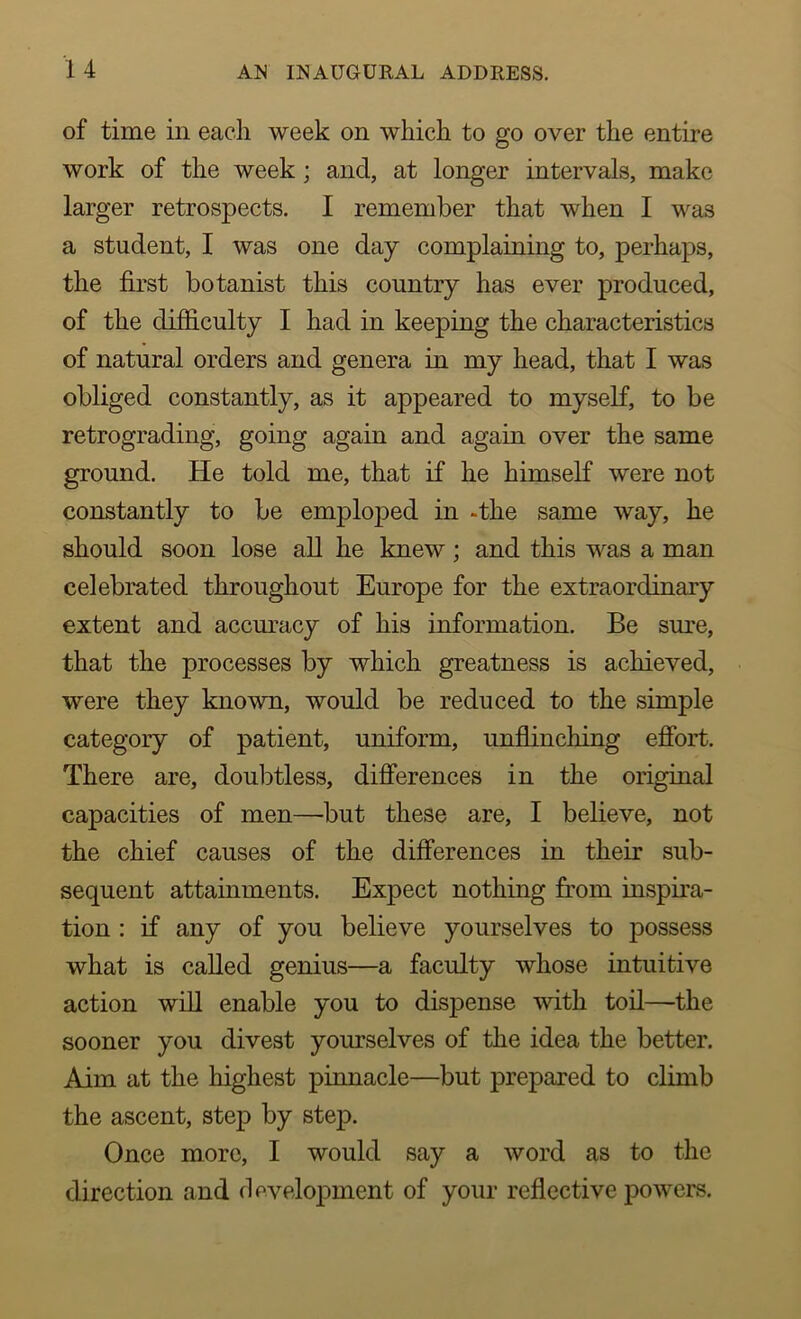 of time iii each week on which to go over the entire work of the week ; and, at longer intervals, make larger retrospects. I remember that when I was a student, I was one day complaining to, perhaps, the first botanist this country has ever produced, of the difficulty I had in keeping the characteristics of natural orders and genera in my head, that I was obliged constantly, as it appeared to myself, to be retrograding, going again and again over the same ground. He told me, that if he himself were not constantly to be emploped in -the same way, he should soon lose all he knew; and this was a man celebrated throughout Europe for the extraordinary extent and accuracy of his information. Be sure, that the processes by which greatness is achieved, were they known, would be reduced to the simple category of patient, uniform, unflinching effort. There are, doubtless, differences in the original capacities of men—but these are, I believe, not the chief causes of the differences in their sub- sequent attainments. Expect nothing from inspira- tion : if any of you believe yourselves to possess what is called genius—a faculty whose intuitive action will enable you to dispense with toil—the sooner you divest yourselves of the idea the better. Aim at the highest pinnacle—but prepared to climb the ascent, step by step. Once more, I would say a word as to the direction and development of your reflective powers.