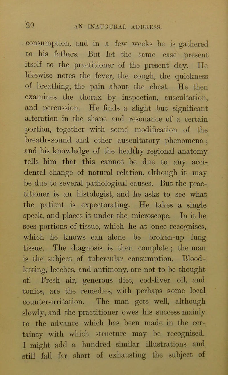 consumption, and in a few weeks he is gathered to his fathers. But let the same case present itself to the practitioner of the present day. He likewise notes the fever, the cough, the quickness of breathing, the pain about the chest. He then examines the thorax by inspection, auscultation, and percussion. He finds a slight but significant alteration in the shape and resonance of a certain portion, together with some modification of the breath-sound and other auscultatory phenomena; and his knowledge of the healthy regional anatomy tells him that this cannot be due to any acci- dental change of natural relation, although it may be due to several pathological causes. But the prac- titioner is an histologist, and he asks to see what the patient is expectorating. He takes a single speck, and places it under the microscope. In it he sees portions of tissue, which he at once recognises, which he knows can alone be broken-up lung tissue. The diagnosis is then complete; the man is the subject of tubercular consumption. Blood- letting, leeches, and antimony, are not to be thought of. Fresh air, generous diet, cod-liver oil, and tonics, are the remedies, with perhaps some local counter-irritation. The man gets well, although slowly, and the practitioner owes his success mainly to the advance which has been made in the cer- tainty with which structure may be recognised. I miaiit add a hundred similar illustrations and still fall far short of exhausting the subject of