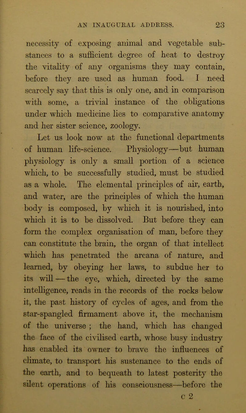 necessity of exposing animal and vegetable sub- stances to a sufficient degree of heat to destroy the vitality of any organisms they may contain, before they are used as human food. I need scarcely say that this is only one, and in comparison with some, a trivial instance of the obligations under which medicine lies to comparative anatomy and her sister science, zoology. Let us look now at the functional departments of human life-science. Physiology—but human physiology is only a small portion of a science which, to be successfully studied, must be studied as a whole. The elemental principles of air, earth, and water, are the principles of which the human body is composed, by which it is nourished, into which it is to be dissolved. But before they can form the complex organisation of man, before they can constitute the brain, the organ of that intellect which has penetrated the arcana of nature, and learned, by obeying her laws, to subdue her to its will — the eye, which, directed by the same intelligence, reads in the records of the rocks below it, the past history of cycles of ages, and from the star-spangled firmament above it, the mechanism of the universe ; the hand, which has changed the face of the civilised earth, whose busy industry has enabled its owner to brave the influences of climate, to transport his sustenance to the ends of the earth, and to bequeath to latest posterity the silent operations of his consciousness—before the c 2