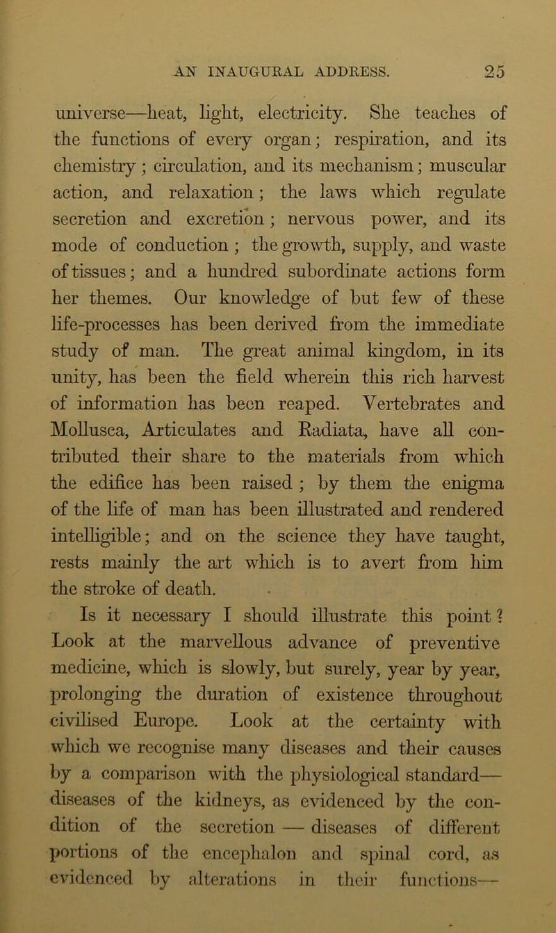 universe—heat, light, electricity. She teaches of the functions of every organ; respiration, and its chemistry; circulation, and its mechanism; muscular action, and relaxation; the laws which regulate secretion and excretion; nervous power, and its mode of conduction ; the growth, supply, and waste of tissues; and a hundred subordinate actions form her themes. Our knowledge of but few of these life-processes has been derived from the immediate study of man. The great animal kingdom, in its unity, has been the field wherein this rich harvest of information has been reaped. Vertebrates and Mollusea, Articulates and Radiata, have all con- tributed their share to the materials from which the edifice has been raised ; by them the enigma of the life of man has been illustrated and rendered intelligible; and on the science they have taught, rests mainly the art which is to avert from him the stroke of death. Is it necessary I should illustrate this point % Look at the marvellous advance of preventive medicine, which is slowly, but surely, year by year, prolonging the duration of existence throughout civilised Europe. Look at the certainty with which we recognise many diseases and their causes by a comparison with the physiological standard— diseases of the kidneys, as evidenced by the con- dition of the secretion — diseases of different portions of the encephalon and spinal cord, as evidenced by alterations in their functions—