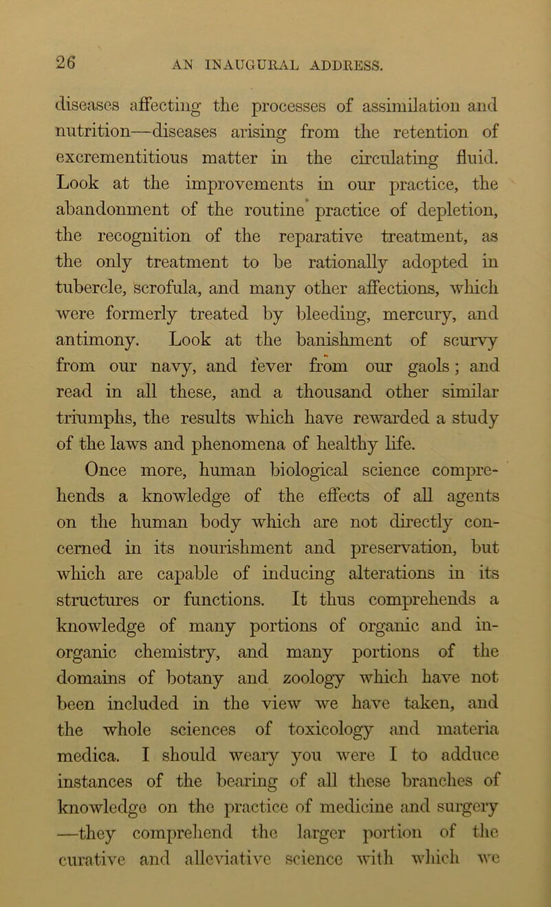 diseases affecting the processes of assimilation and nutrition—diseases arising from the retention of excrementitions matter in the circnlating fluid. Look at the improvements in our practice, the abandonment of the routine practice of depletion, the recognition of the reparative treatment, as the only treatment to be rationally adopted in tubercle, scrofula, and many other affections, which were formerly treated by bleeding, mercury, and antimony. Look at the banishment of scurvy from our navy, and fever from our gaols; and read in all these, and a thousand other similar triumphs, the results which have rewarded a study of the laws and phenomena of healthy life. Once more, human biological science compre- hends a knowledge of the effects of all agents on the human body which are not directly con- cerned in its nourishment and preservation, but which are capable of inducing alterations in its structures or functions. It thus comprehends a knowledge of many portions of organic and in- organic chemistry, and many portions of the domains of botany and zoology which have not been included in the view we have taken, and the whole sciences of toxicology and materia medica. I should weary you were I to adduce instances of the bearing of all these branches of knowledge on the practice of medicine and surgery —they comprehend the larger portion of the curative and allcviative science with which wc