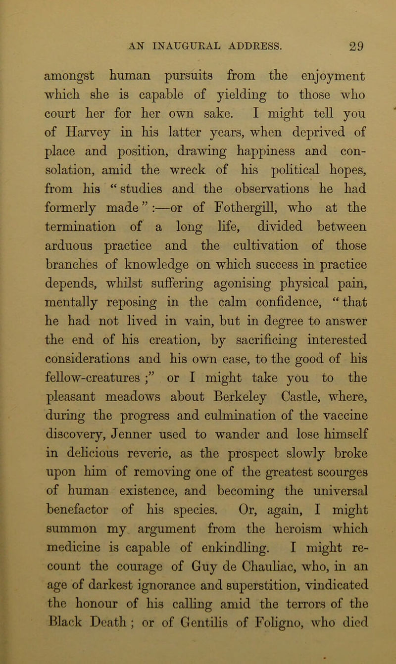 amongst human pursuits from the enjoyment which she is capable of yielding to those who court her for her own sake. I might tell you of Harvey in his latter years, when deprived of place and position, drawing happiness and con- solation, amid the wreck of his political hopes, from his “ studies and the observations he had formerly made” :—or of Fothergill, who at the termination of a long life, divided between arduous practice and the cultivation of those branches of knowledge on which success in practice depends, whilst suffering agonising physical pain, mentally reposing in the calm confidence, “ that he had not lived in vain, but in degree to answer the end of his creation, by sacrificing interested considerations and his own ease, to the good of his fellow-creatures •” or I might take you to the pleasant meadows about Berkeley Castle, where, during the progress and culmination of the vaccine discovery, Jenner used to wander and lose himself in delicious reverie, as the prospect slowly broke upon him of removing one of the greatest scourges of human existence, and becoming the universal benefactor of his species. Or, again, I might summon my argument from the heroism which medicine is capable of enkindling. I might re- count the courage of Guy de Chauliac, who, in an age of darkest ignorance and superstition, vindicated the honour of his calling amid the terrors of the Black Death; or of Gentilis of Foligno, who died