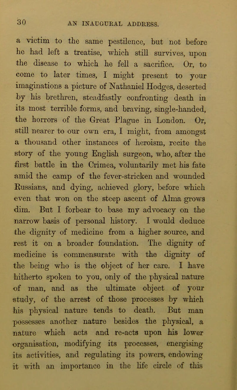 a victim to the same pestilence, but not before he had left a treatise, which still survives, upon the disease to which he fell a sacrifice. Or, to come to later times, I might present to your imaginations a picture of Nathaniel Hodges, deserted by his brethren, steadfastly confronting death in its most terrible forms, and braving, single-handed, the horrors of the Great Plague in London. Or, still nearer to our own era, I might, from amongst a thousand other instances of heroism, recite the story of the young English surgeon, who, after the first battle in the Crimea, voluntarily met his fate amid the camp of the fever-stricken and wounded Russians, and dying, achieved glory, before which even that won on the steep ascent of Alma grows dim. But I forbear to base my advocacy on the narrow basis of personal history. I would deduce the dignity of medicine from a higher source, and rest it on a broader foundation. The dignity of medicine is commensurate with the dignity of the being who is the object of her care. I have hitherto spoken to you, only of the physical nature of man, and as the ultimate object of your study, of the arrest of those processes by which his physical nature tends to death. But man possesses another nature besides the physical, a nature which acts and re-acts upon his lower organisation, modifying its processes, energising its activities, and regulating its powers, endowing it with an importance in the life circle of this