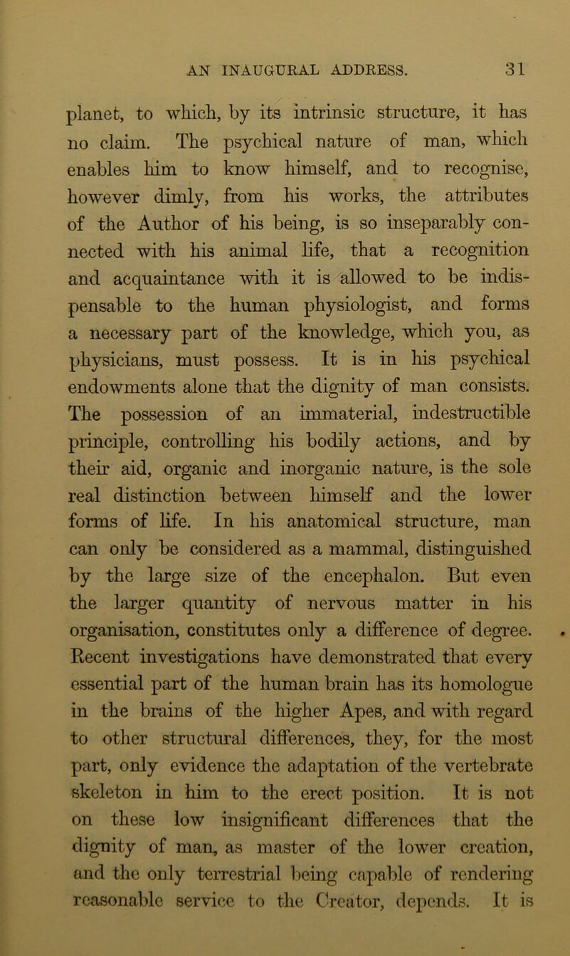 planet, to which, by its intrinsic structure, it has no claim. The psychical nature of man, which enables him to know himself, and to recognise, however dimly, from his works, the attributes of the Author of his being, is so inseparably con- nected with his animal life, that a recognition and acquaintance with it is allowed to be indis- pensable to the human physiologist, and forms a necessary part of the knowledge, which you, as physicians, must possess. It is in his psychical endowments alone that the dignity of man consists. The possession of an immaterial, indestructible principle, controlling his bodily actions, and by their aid, organic and inorganic nature, is the sole real distinction between himself and the lower forms of life. In his anatomical structure, man can only be considered as a mammal, distinguished by the large size of the encephalon. But even the larger quantity of nervous matter in his organisation, constitutes only a difference of degree. Recent investigations have demonstrated that every essential part of the human brain has its homologue in the brains of the higher Apes, and with regard to other structural differences, they, for the most part, only evidence the adaptation of the vertebrate skeleton in him to the erect position. It is not on these low insignificant differences that the dignity of man, as master of the lower creation, and the only terrestrial being capable of rendering reasonable service to the Creator, depends. It is