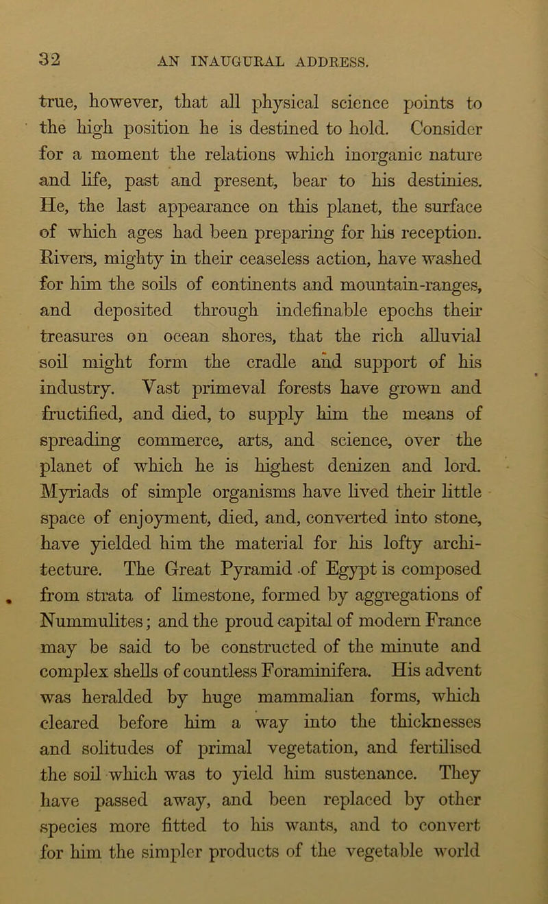 true, however, that all physical science points to the high position he is destined to hold. Consider for a moment the relations which inorganic nature and life, past and present, bear to his destinies. He, the last appearance on this planet, the surface of which ages had been preparing for his reception. Rivers, mighty in their ceaseless action, have washed for him the soils of continents and mountain-ranges, and deposited through indefinable epochs their treasures on ocean shores, that the rich alluvial soil might form the cradle and support of his industry. Vast primeval forests have grown and fructified, and died, to supply him the means of spreading commerce, arts, and science, over the planet of wdiich he is highest denizen and lord. Myriads of simple organisms have lived their little space of enjoyment, died, and, converted into stone, have yielded him the material for his lofty archi- tecture. The Great Pyramid of Egypt is composed from strata of limestone, formed by aggregations of Nummulites; and the proud capital of modern France may be said to be constructed of the minute and complex shells of countless Foraminifera. His advent was heralded by huge mammalian forms, which cleared before him a way into the thicknesses and solitudes of primal vegetation, and fertilised the soil which was to yield him sustenance. They have passed away, and been replaced by other species more fitted to his wants, and to convert for him the simpler products of the vegetable world