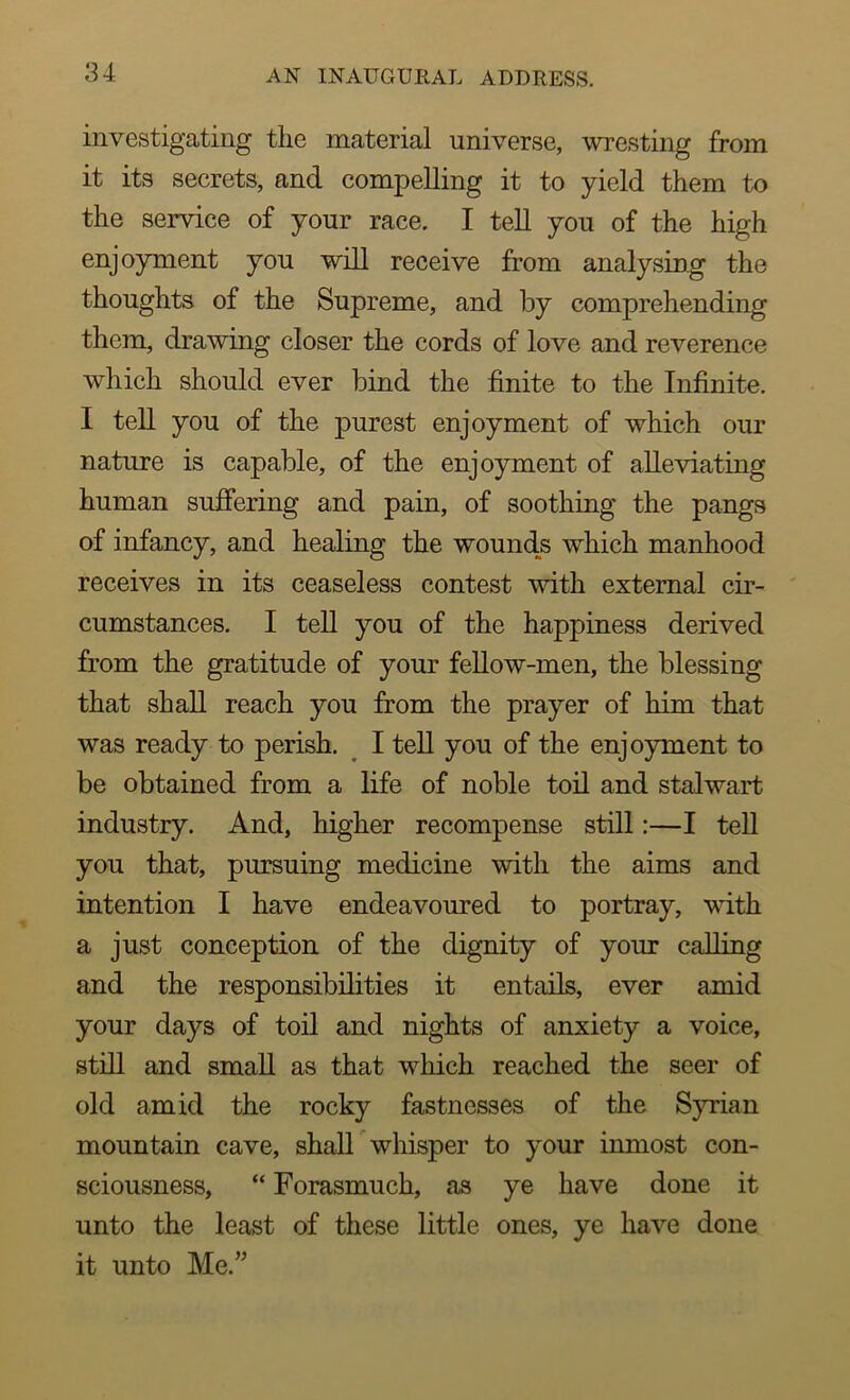 investigating tlie material universe, wresting from it its secrets, and compelling it to yield them to the service of your race. I tell you of the high enjoyment you will receive from analysing the thoughts of the Supreme, and by comprehending them, drawing closer the cords of love and reverence which should ever bind the finite to the Infinite. I tell you of the purest enjoyment of which our nature is capable, of the enjoyment of alleviating human suffering and pain, of soothing the pangs of infancy, and healing the wounds which manhood receives in its ceaseless contest with external cir- cumstances. I tell you of the happiness derived from the gratitude of your fellow-men, the blessing that shall reach you from the prayer of him that was ready to perish. I tell you of the enjoyment to be obtained from a life of noble toil and stalwart industry. And, higher recompense still:—I tell you that, pursuing medicine with the aims and intention I have endeavoured to portray, with a just conception of the dignity of your calling and the responsibilities it entails, ever amid your days of toil and nights of anxiety a voice, still and small as that which reached the seer of old amid the rocky fastnesses of the Syrian mountain cave, shall whisper to your inmost con- sciousness, “ Forasmuch, as ye have done it unto the least of these little ones, ye have done it unto Me.”