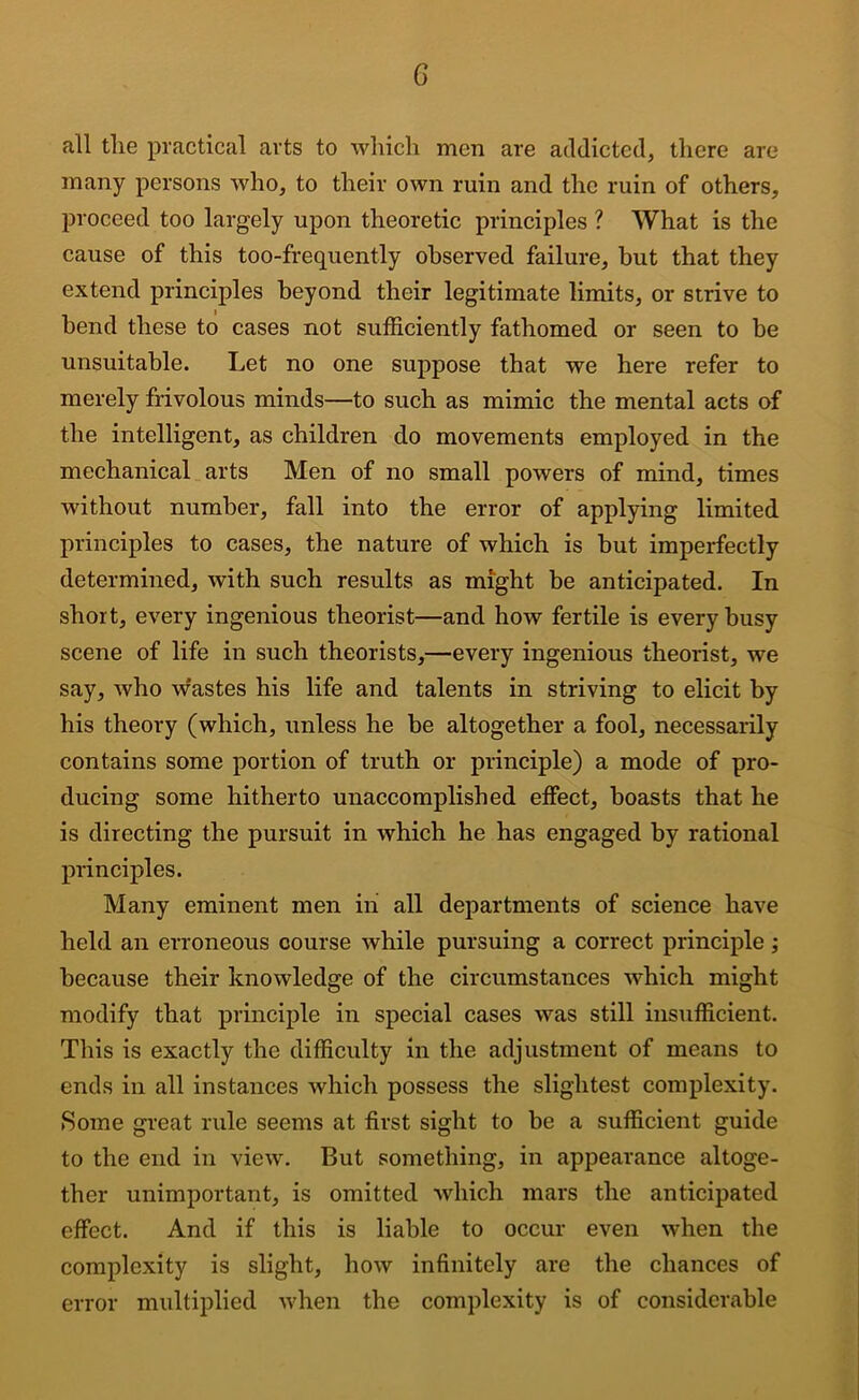 G all tlie practical arts to which men are addicted, there are many persons who, to their own ruin and the ruin of others, proceed too largely upon theoretic principles ? What is the cause of this too-frequently observed failure, but that they extend principles beyond their legitimate limits, or strive to bend these to cases not sufficiently fathomed or seen to be unsuitable. Let no one suppose that we here refer to merely frivolous minds—to such as mimic the mental acts of the intelligent, as children do movements employed in the mechanical arts Men of no small powers of mind, times without number, fall into the error of applying limited principles to cases, the nature of which is but imperfectly determined, with such results as might be anticipated. In short, every ingenious theorist—and how fertile is every busy scene of life in such theorists,—every ingenious theorist, we say, who w'astes his life and talents in striving to elicit by his theory (which, unless he be altogether a fool, necessarily contains some portion of truth or principle) a mode of pro- ducing some hitherto unaccomplished effect, boasts that he is directing the pursuit in which he has engaged by rational principles. Many eminent men hi all departments of science have held an erroneous course while pursuing a correct principle; because their knowledge of the circumstances which might modify that principle in special cases was still insufficient. This is exactly the difficulty in the adjustment of means to ends in all instances which possess the slightest complexity. Some gi’eat rule seems at first sight to be a sufficient guide to the end in view. But something, in appearance altoge- ther unimportant, is omitted which mars the anticipated effect. And if this is liable to occur even when the complexity is slight, how infinitely are the chances of error multiplied when the complexity is of considerable