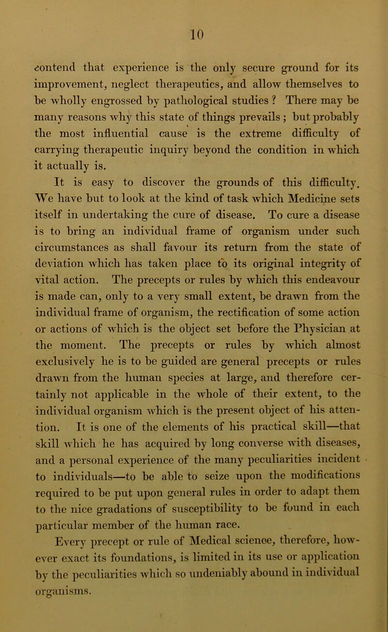 contend that experience is the only secure ground for its improvement, neglect therapeutics, and allow themselves to be wholly engrossed by pathological studies ? There may be many reasons why this state of things prevails ; but probably the most influential cause is the extreme difflculty of carrying therapeutic inquiry beyond the condition in which it actually is. It is easy to discover the grounds of this difiiculty. We have but to look at the kind of task which Medicine sets itself in undertaking the cure of disease. To cure a disease is to bring an individual frame of organism under such circumstances as shall favour its return from the state of deviation which has taken place to its original integrity of vital action. The precepts or rules by which this endeavour is made can, only to a very small extent, be drawn from the individual frame of organism, the rectification of some action or actions of which is the object set before the Physician at the moment. The precepts or rules by which almost exclusively he is to be guided are general precepts or rules drawn from the human species at large, and therefore cer- tainly not applicable in the whole of their extent, to the individual organism which is the present object of his atten- tion. It is one of the elements of his practical skill—that skill w'hich he has acquired by long converse with diseases, and a personal experience of the many peculiarities incident to individuals—to be able to seize upon the modifications required to be put upon general rules in order to adapt them to the nice gradations of susceptibility to be found in each particular member of the human race. Every precept or rule of Medical scienoe, therefore, how- ever exact its foundations, is limited in its use or application by the peculiarities which so undeniably abound in individual organisms.