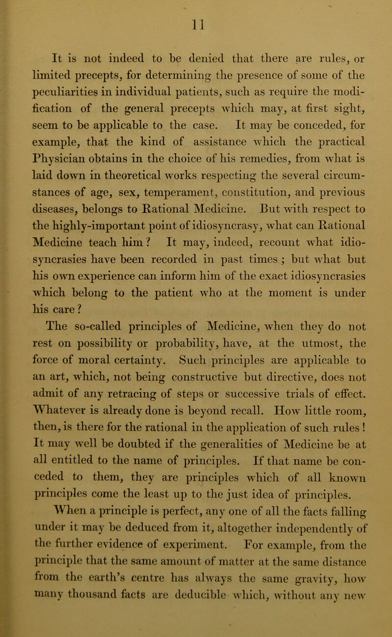 It is not indeed to be denied that there are rules, or limited precepts, for determining the presence of some of the peculiarities in individual patients, such as require the modi- fication of the general precepts which may, at first sight, seem to be applicable to the case. It may be conceded, for example, that the kind of assistance which the practical Physician obtains in the choice of his remedies, from what is laid down in theoretical works respecting the several circum- stances of age, sex, temperament, constitution, and previous diseases, belongs to Rational Medicine. But with respect to the highly-important point of idiosyncrasy, what can Rational Medicine teach him ? It may, indeed, recount what idio- syncrasies have been recorded in past times ; but what but his own experience can inform him of the exact idiosyncrasies which belong to the patient who at the moment is under his care? The so-called principles of Medicine, when they do not rest on possibility or probability, have, at the utmost, the force of moral certainty. Such principles are applicable to an art, which, not being constructive but directive, does not admit of any retracing of steps or successive trials of effect. Whatever is already done is beyond recall. How little room, then, is there for the rational in the application of such rules ! It may well be doubted if the generalities of Medicine be at all entitled to the name of principles. If that name be con- ceded to them, they are principles which of all knowui principles come the least up to the just idea of principles. When a principle is perfect, any one of all the facts falling under it may be deduced from it, altogether independently of the further evidence of experiment. For example, from the principle that the same amount of matter at the same distance from the earth’s centre has always the same gravity, how many thousand facts are deducible which, without any new