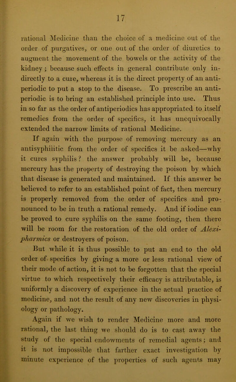 rational Medicine than the choice of a medicine out of the order of purgatives, or one out of the order of diuretics to augment the movement of the bowels or the activity of the kidney; because such effects in general contribute only in- directly to a cure, whereas it is the direct property of an anti- periodic to put a stop to the disease. To prescribe an anti- periodic is to bring an established principle into use. Thus in so far as the order of antiperiodics has appropriated to itself remedies from the order of specifics, it has unequivocally extended the narrow limits of rational Medicine. If again with the purpose of removing mercury as an antisyphilitic from the order of specifics it be asked—why it cures syphilis ? the answer probably will be, because mercury has the property of destroying the poison by which that disease is generated and maintained. If this answer be believed to refer to an established point of fact, then mercury is properly removed from the order of specifics and pro- nounced to be in truth a rational remedy. And if iodine can be proved to cure syphilis on the same footing, then there will be room for the restoration of the old order of Alexi- pharmics or destroyers of poison. But while it is thus possible to put an end to the old order of specifics by giving a more or less rational view of their mode of action, it is not to be forgotten that the special virtue to which respectively their efficacy is attributable, is uniformly a discovery of experience in the actual practice of medicine, and not the result of any new discoveries in physi- ology or pathology. Again if we wish to render Medicine more and more rational, the last thing we should do is to cast away the study of the special endowments of remedial agents; and it is not impossible that farther exact investigation by minute experience of the properties of such agents may