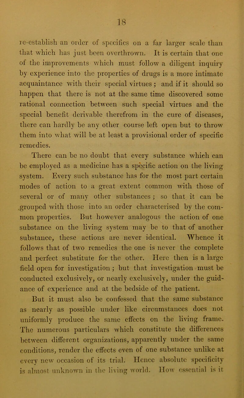 le-establisb an order of specifics on a far larger scale than that which has just been overthrown. It is certain that one of the improvements which must follow a diligent inquiry by experience into the properties of drugs is a more intimate acquaintance with their special virtues ; and if it should so hajjpen that there is not at the same time discovered some rational connection between such special virtues and the special benefit derivable therefrom in the cure of diseases, there can hardly be any other course left open but to throw them into what will be at least a provisional order of specific remedies. There can be no doubt that every substance which can be employed as a medicine has a specific action on the living system. Every such substance has for the most part certain modes of action to a great extent common with those of several or of many other substances; so that it can be .grouped with those into an order characterised by the com- mon properties. But however analogous the action of one substance on the living system may be to that of another substance, these actions are never identical. Whence it follows that of two remedies the one is never the complete and perfect substitute for the other. Here then is a large field open for investigation; but that investigation must be conducted exclusively, or nearly exclusively, under the guid- ance of experience and at the bedside of the patient. But it must also be confessed that the same substance as nearly as possible under like circumstances docs not uniformly produce the same effects on the living frame. The numerous particulars which constitute the differences between different organizations, apparently under the same conditions, render the effects even of one substance unlike at every new occasion of its trial. Hence absolute specificity is almost unknown in tlie living world. How essential is it