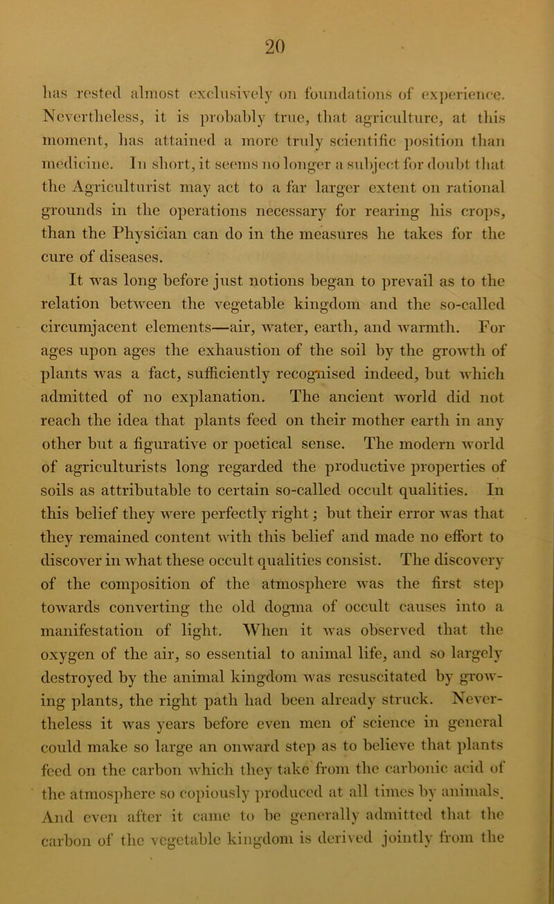 lias rested almost exelnsively on foniulations of exjierieneQ. Nevertheless, it is prohahly true, that agriculture, at this moment, has attained a more truly scientific jiosition than medicine. In short, it seems no longer a snhject for doubt that the Agriculturist may act to a far larger extent on rational grounds in the operations necessary for rearing his crops, than the Physician can do in the measures he takes for the cure of diseases. It was long before just notions began to prevail as to the relation between the vegetable kingdom and the so-called circumjacent elements—air, water, earth, and warmth. For ages upon ages the exhaustion of the soil hy the growth of plants was a fact, sufficiently recognised indeed, but which admitted of no explanation. The ancient world did not reach the idea that plants feed on their mother earth in any other but a figurative or poetical sense. The modern world of agriculturists long regarded the productive properties of soils as attributable to certain so-called occult qualities. In this belief they were perfectly right; but their error was that they remained content with this belief and made no effort to discover in what these occult qualities consist. The discovery of the composition of the atmosphere -was the first step towards converting the old dogma of occult causes into a manifestation of light. When it was observed that the oxygen of the air, so essential to animal life, and so largely destroyed by the animal kingdom was resuscitated by grow- ing plants, the right path had been already struck. Never- theless it was years before even men of science in general could make so large an onward step as to believe that plants feed on the carhon which they take from the carhonic acid of the atmosphere so copiously produced at all times by animals. And even after it came t(> be generally admitted that the carbon of the vegetable kingdom is deri\ed jointly from the