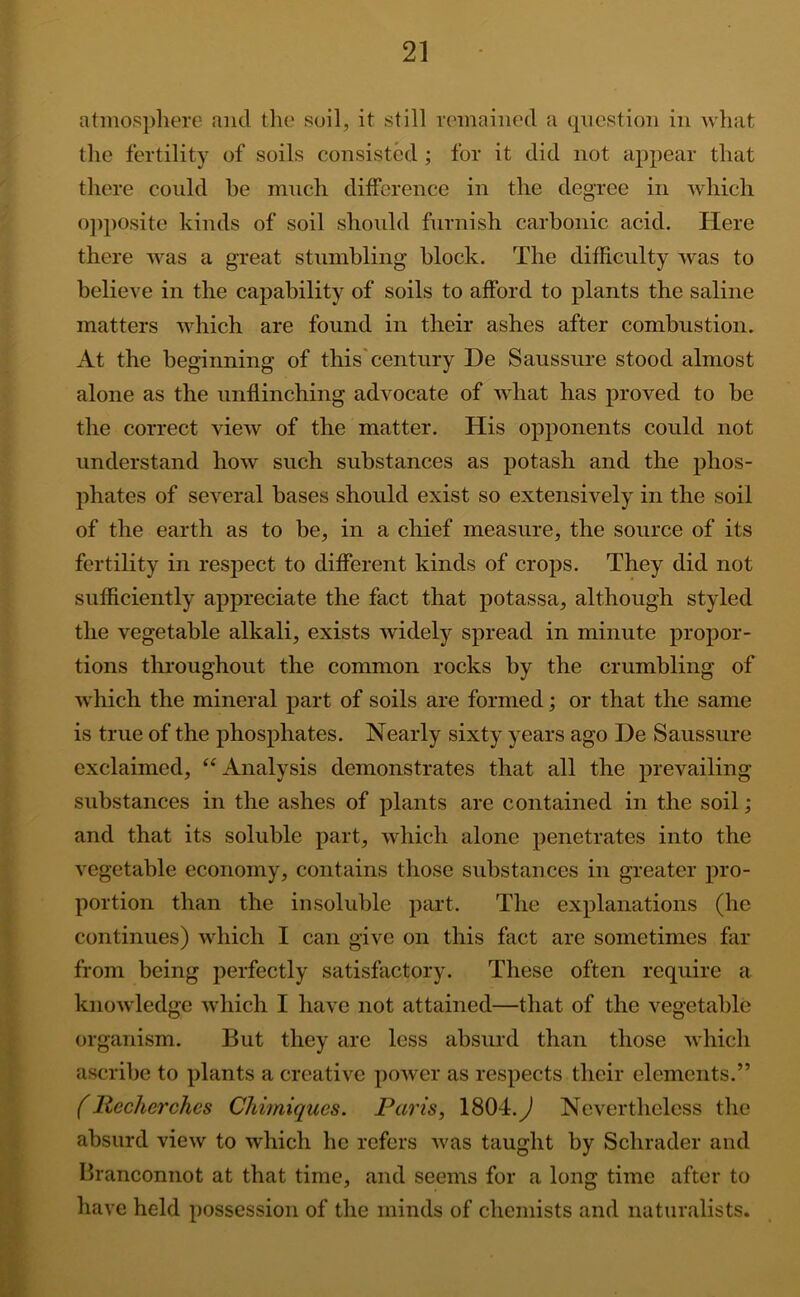 atinospliere and the soil, it still remained a question in what the fertility of soils consisted ; for it did not appear that there could be much difference in the degree in which o])posite kinds of soil should furnish carbonic acid. Here there was a great stumbling block. The difficulty was to believe in the capability of soils to afford to plants the saline matters which are found in their ashes after combustion. At the beginning of this'century De Saussure stood almost alone as the unflinching advocate of what has proved to be the correct view of the matter. His opponents could not understand how such substances as potash and the phos- phates of several bases should exist so extensively in the soil of the earth as to be, in a chief measure, the source of its fertility in respect to different kinds of crops. They did not sufficiently appreciate the fact that potassa, although styled the vegetable alkali, exists widely spread in minute propor- tions throughout the common rocks by the crumbling of which the mineral part of soils are formed; or that the same is true of the phosphates. Nearly sixty years ago De Saussure exclaimed, ‘‘Analysis demonstrates that all the prevailing substances in the ashes of plants are contained in the soil; and that its soluble part, which alone penetrates into the vegetable economy, contains those substances in greater pro- portion than the insoluble part. The explanations (he continues) which I can give on this fact are sometimes far from being perfectly satisfactory. These often require a knowledge which I have not attained—that of the vegetable organism. But they are less absurd than those which ascribe to plants a creative power as respects tlieir elements.” llecherchcs Chimiques. Paris, 1804.y^ Nevertheless the absurd view to which he refers was taught by Schrader and Branconnot at that time, and seems for a long time after to have held possession of the minds of chemists and naturalists. 4