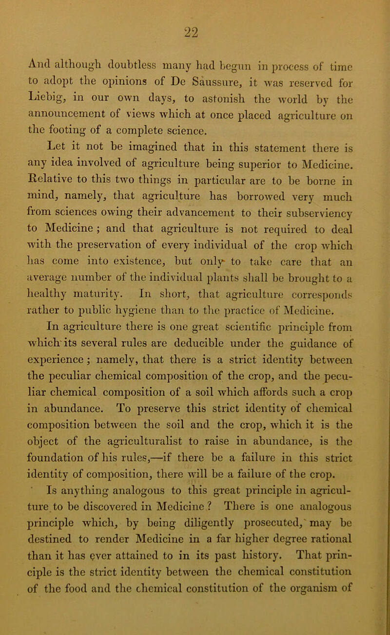 And altlioug’h doubtless many had begun in process of’ time to adopt the opinions of De Saussure, it was reserved for Liebig, in our own days, to astonish the world by the announcement of views which at once placed agriculture on the footing of a complete science. Let it not be imagined that in this statement there is any idea involved of agriculture being superior to Medicine. Relative to this two things in particular are to be borne in mind, namely, that agriculture has borrowed very much from sciences owing their advancement to their subserviency to Medicine ; and that agriculture is not required to deal with the preservation of every individual of the crop which has come into existence, but only to take care that an average number of the individual plants sliall be brought to a healthy maturity. In short, that agriculture corresponds rather to public hygiene than to the practice of Medicine. In agriculture there is one great scientific principle from which'its several rules are deducible under the guidance of experience; namely, that there is a strict identity between the peculiar chemical composition of the crop, and the pecu- liar chemical composition of a soil which affords such a crop in abundance. To preserve this strict identity of chemical composition between the soil and the crop, which it is the object of the agriculturalist to raise in abundance, is the foundation of his rules,—if there be a failure in this strict identity of composition, there will be a failure of the crop. Is anything analogous to this great principle in agricul- ture to be discovered in Medicine ? There is one analogous principle which, by being diligently prosecuted,' may be destined to render Medicine in a far higher degree rational than it has ever attained to in its past history. That prin- ciple is the strict identity between the chemical constitution of the food and the chemical constitution of the organism of