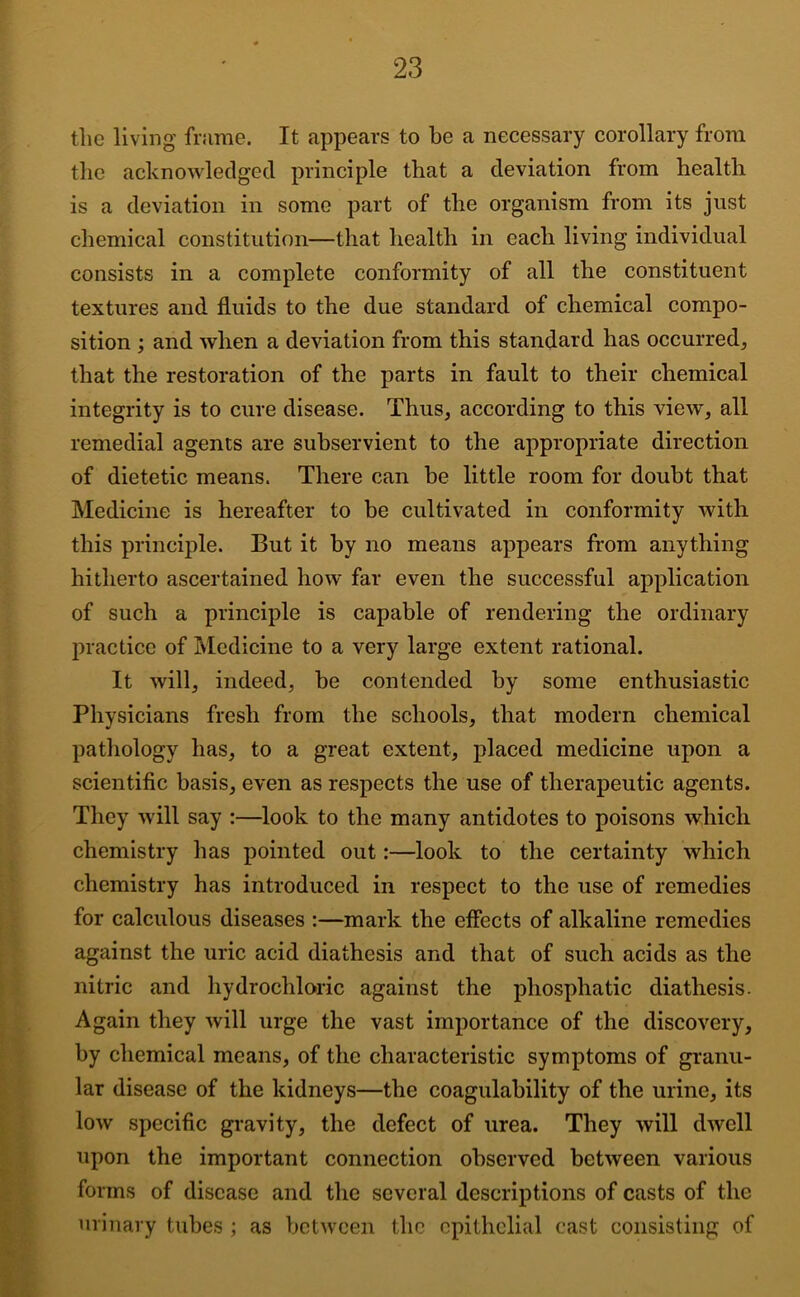 the living fiiime. It appears to be a necessary corollary from the acknowledged principle that a deviation from health is a deviation in some part of the organism from its just chemical constitution—that health in each living individual consists in a complete conformity of all the constituent textures and fluids to the due standard of chemical compo- sition ; and when a deviation from this standard has occurred, that the restoration of the parts in fault to their chemical integrity is to cure disease. Thus, according to this view, all remedial agents are subservient to the appropriate direction of dietetic means. There can be little room for doubt that Medicine is hereafter to be cultivated in conformity with this principle. But it by no means appears from anything hitherto ascertained how far even the successful application of such a principle is capable of rendering the ordinary practice of Medicine to a very large extent rational. It will, indeed, be contended by some enthusiastic Physicians fresh from the schools, that modern chemical pathology has, to a great extent, placed medicine upon a scientific basis, even as respects the use of therapeutic agents. They will say :—look to the many antidotes to poisons which chemistry has pointed out:—look to the certainty which chemistry has introduced in respect to the use of remedies for ealculous diseases :—mark the effeets of alkaline remedies against the urie acid diathesis and that of such acids as the nitric and hydrochloric against the phosphatie diathesis. Again they will urge the vast importanee of the discovery, by chemical means, of the characteristic symptoms of granu- lar disease of the kidneys—the coagulability of the urine, its low specific gravity, the defect of urea. They will dwell upon the important connection observed between various forms of disease and the several descriptions of casts of the urinary tubes ; as between the epithelial cast consisting of