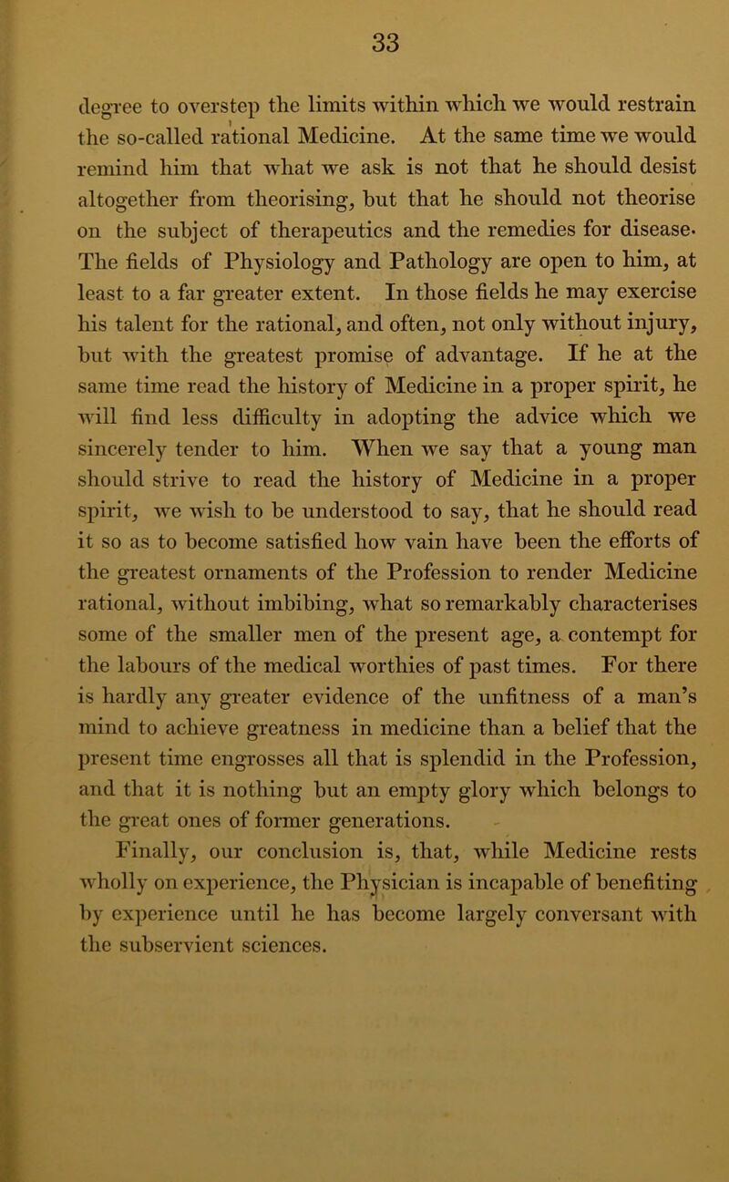 degree to overstep the limits within which we would restrain the so-called rational Medicine. At the same time we would remind him that what we ask is not that he should desist altogether from theorising, hut that he should not theorise on the subject of therapeutics and the remedies for disease. The fields of Physiology and Pathology are open to him, at least to a far greater extent. In those fields he may exercise his talent for the rational, and often, not only without injury, but with the greatest promise of advantage. If he at the same time read the history of Medicine in a proper spirit, he will find less difiiculty in adopting the advice which we sincerely tender to him. When we say that a young man should strive to read the history of Medicine in a proper spirit, we wish to be understood to say, that he should read it so as to become satisfied how vain have been the etforts of the greatest ornaments of the Profession to render Medicine rational, without imbibing, what so remarkably characterises some of the smaller men of the present age, a contempt for the labours of the medical worthies of past times. For there is hardly any greater evidence of the unfitness of a man’s mind to achieve greatness in medicine than a belief that the present time engrosses all that is splendid in the Profession, and that it is nothing but an empty glory which belongs to the great ones of former generations. Finally, our conclusion is, that, while Medicine rests w^holly on experience, the Physician is incapable of benefiting , by experience until he has become largely conversant wdth the subservient sciences.