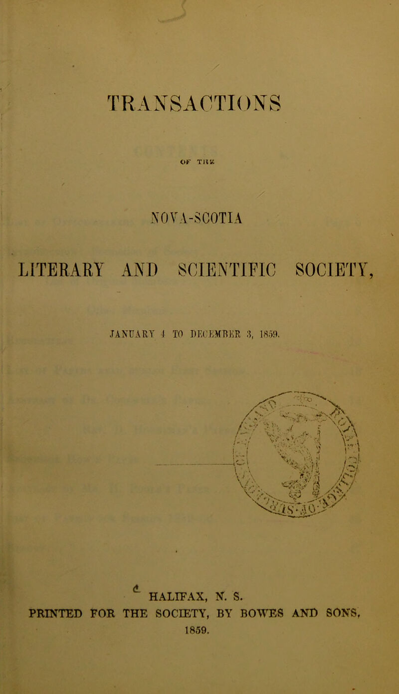 TRANSACTIONS or THK / / NOVA-SCOTIA LITERARY AND SCIENTIFIC SOCIETY JANUARY I TO DECEMBER 3, 1859. HALIFAX, N. S. PRINTED FOR THE SOCIETY, BY BOWES AND SONS, 1859.