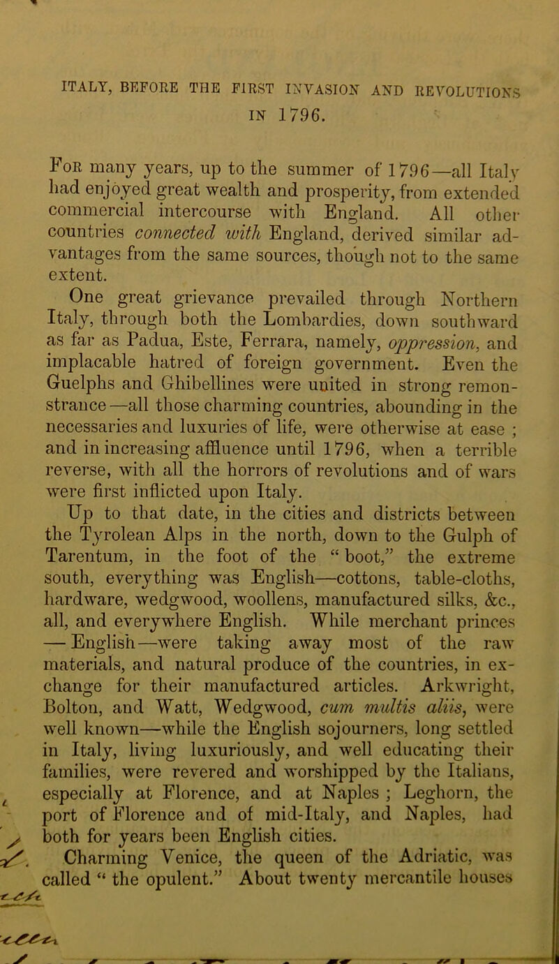 ITALY, BEFOEE THE FIEST INVASION AND RE70LUTI0NS IN 1796. For many years, up to the summer of 1796—all Italy had enjoyed great wealth and prosperity, from extended commercial intercourse with England. All other countries connected with England, derived similar ad- vantages from the same sources, though not to the same extent. One great grievance prevailed through Northern Italy, through both the Lombardies, down southward as far as Padua, Este, Ferrara, namely, oppression, and implacable hatred of foreign government. Even the Guelphs and Ghibellines were united in strong remon- strance—all those charming countries, abounding in the necessaries and luxuries of life, were otherwise at ease ; and in increasing affluence until 1796, when a terrible reverse, with all the horrors of revolutions and of wars were first inflicted upon Italy. Up to that date, in the cities and districts between the Tyrolean Alps in the north, down to the Gulph of Tarentum, in the foot of the “ boot,’’ the extreme south, everything was English—cottons, table-cloths, hardware, wedgwood, woollens, manufactured silks, &c., all, and everywhere English. While merchant princes — English—were taking away most of the raw materials, and natural produce of the countries, in ex- change for their manufactured articles. Arkwright, Bolton, and Watt, Wedgwood, cum midtis aliis, were well known—while the English sojourners, long settled in Italy, living luxuriously, and well educating their families, were revered and worshipped by the Italians, ^ especially at Florence, and at Naples ; Leghorn, the port of Florence and of mid-Italy, and Naples, had y both for years been English cities. ^, Charming Venice, the queen of the Adriatic, was called “ the opulent.” About twenty mercantile houses