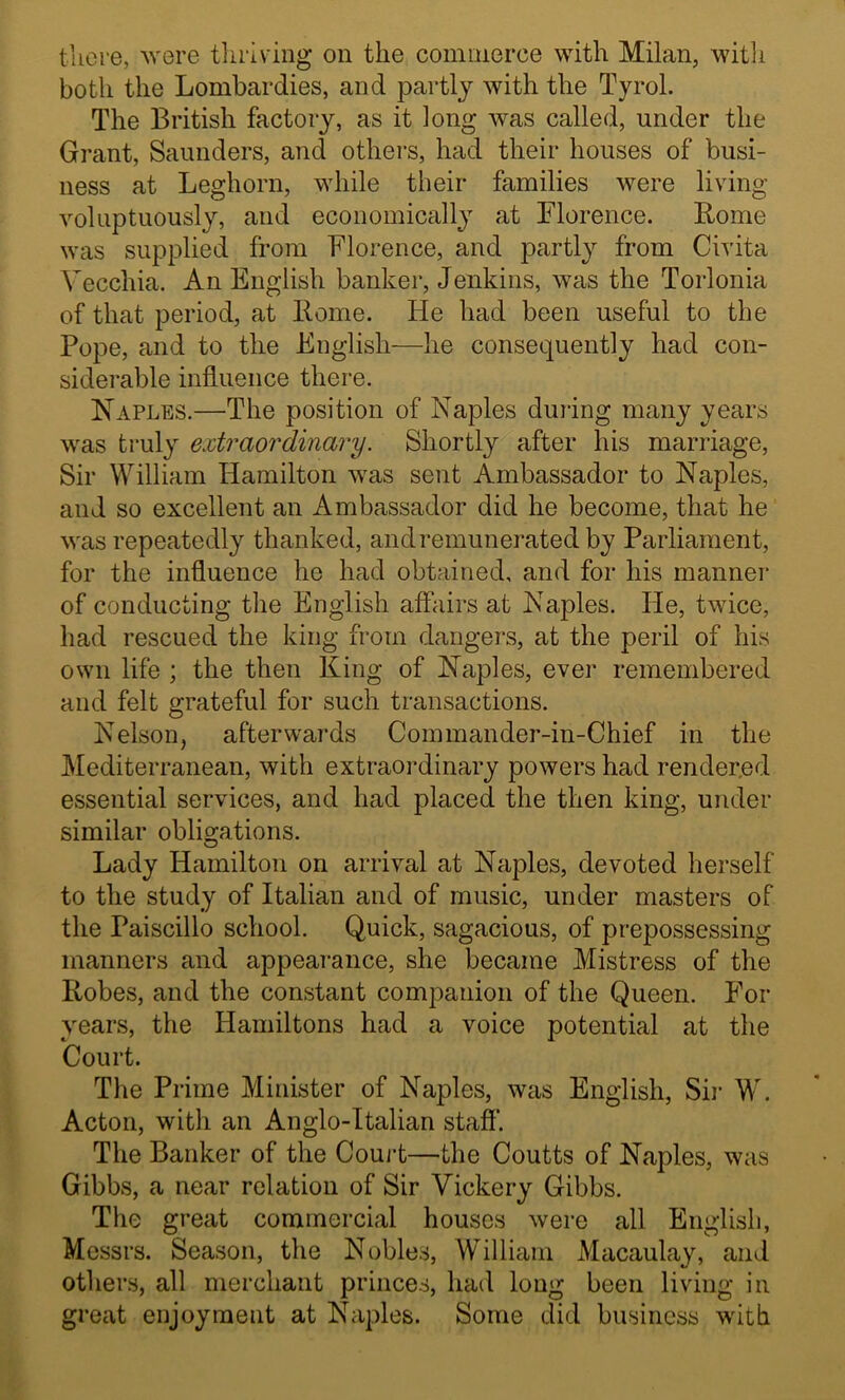 tliere, Avere thriving on the commerce with Milan, with both the Lombardies, and partly with the Tyrol. The British factory, as it long Avas called, under the Grant, Saunders, and others, had their houses of busi- ness at Leghorn, while their families Avere living Amluptuously, and economically at Florence. Rome was supplied from Florence, and partly from Civita Vecchia. An English banker, Jenkins, AA^as the Torlonia of that period, at Rome. He had been useful to the Pope, and to the English—he consequently had con- siderable influence there. Naples.—The position of Naples during many years Avas truly ejctraordinary. Shortly after his marriage, Sir William Hamilton Avas sent Ambassador to Naples, and so excellent an Ambassador did he become, that he Avas repeatedly thanked, and remunerated by Parliament, for the influence he had obtained, and for his manner of conducting the English affairs at Naples. He, tAvice, had rescued the king from dangers, at the peril of his own life ; the then King of Naples, ever remembered and felt grateful for such transactions. Nelson, afterwards Commander-in-Chief in the ]\Iediterranean, Avith extraordinary poAvers had rendered essential services, and had placed the then king, under similar obligations. Lady Hamilton on arrival at Naples, devoted herself to the study of Italian and of music, under masters of the Paiscillo school. Quick, sagacious, of prepossessing manners and appearance, she became Mistress of the Robes, and the constant companion of the Queen. For years, the Hamiltons had a voice potential at the Court. The Prime Minister of Naples, was English, Sii- W. Acton, with an Anglo-Italian staff. The Banker of the Couj-t—the Coutts of Naples, was Gibbs, a near relation of Sir Vickery Gibbs. The great commercial houses Avere all English, Messrs. Season, the Nobles, William Macaulay, and others, all merchant princes, had long been living in great enjoyment at Naples. Some did business with