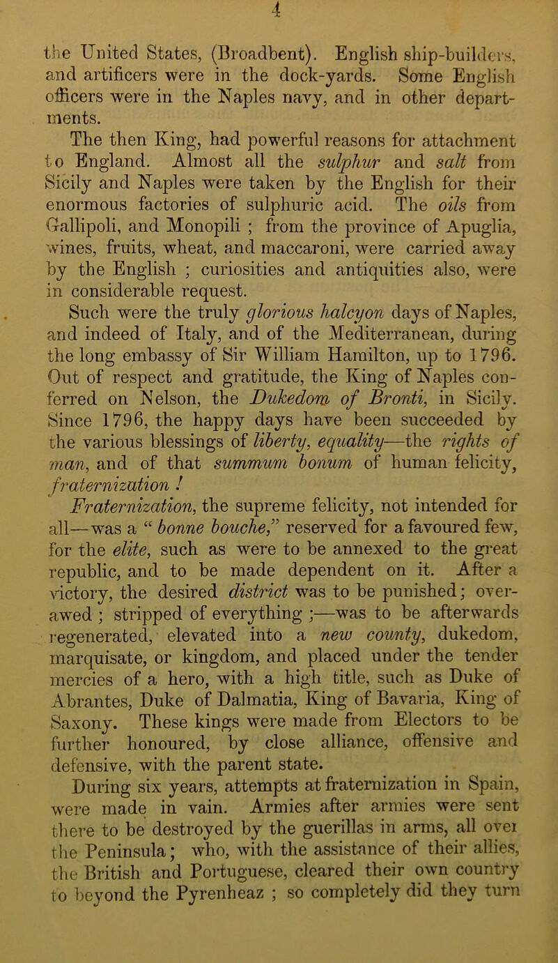 4 the United States, (Broadbent). English ship-builders, and artificers were in the dock-yards. Some English officers were in the Naples navy, and in other depart- ments. The then King, had powerful reasons for attachment to England. Almost all the sulphur and salt from Sicily and Naples were taken by the English for their enormous factories of sulphuric acid. The oils from Grallipoli, and Monopili ; from the province of Apuglia, wines, fruits, wheat, and maccaroni, were carried away by the English ; curiosities and antiquities also, were in considerable request. Such were the truly glorious halcyon days of Naples, and indeed of Italy, and of the Mediterranean, during the long embassy of Sir William Hamilton, up to 1796. Out of respect and gratitude, the King of Naples con- ferred on Nelson, the Dukedom of Bronti, in Sicily. Since 1796, the happy days have been succeeded by the various blessings of liberty, ecpiality—the rights of man, and of that summum bonum of human felicity, fraternization I Fraternization, the supreme felicity, not intended for all—was a “ bonne bouche,’^ reserved for a favoured few, for the elite, such as were to be annexed to the great republic, and to be made dependent on it. After a \dctory, the desired district was to be punished; over- awed ; stripped of everything ;—was to be afterwards j’egenerated, elevated into a new county, dukedom, marquisate, or kingdom, and placed under the tender mercies of a hero, with a high title, such as Duke of Abrantes, Duke of Dalmatia, King of Bavaria, King of Saxony. These kings were made from Electors to be further honoured, by close alliance, offensive and defensive, with the parent state. During six years, attempts at fi'aternization in Spain, were made in vain. Armies after armies were sent there to be destroyed by the guerillas in arms, all ovei the Peninsula; who, with the assistance of their allies, the British and Portuguese, cleared their own country to })eyond the Pyrenheaz ; so completely did they turn