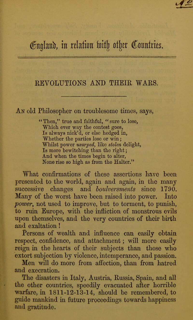 in relation foitlj otljer dConntrieo. REVOLUTIONS AND THEIR WARS. An old Philosoplier on troublesome times, says, “ Then,” trae and faithful, “ sure to lose, Which ever way the contest goes. Is always nick’d, or else hedged in. Whether the parties lose or win; Whilst power uswpedf like stolen delight. Is more bewitching than the right; And when the times begin to alter. None rise so high as from the Halter.” What confirmations of these assertions have been presented to the world, again and again, in the many successive changes and houhersments since 1790. Many of the worst have been raised into power. Into power^ not used to improve, but to torment, to punish, to ruin Europe, with the infliction of monstrous evils upon themselves, and the very countries of their birth and exaltation! Persons of wealth and influence can easily obtain respect, confidence, and attachment; will more easily reign in the hearts of their subjects than those who extort subjection by violence, intemperance, and passion. Men will do more from affection, than from hatred and execration. The disasters in Italy, Austria, Russia, Spain, and all the other countries, speedily evacuated after horrible warfare, in 1811-12-13-14, should be remembered, to guide mankind in future proceedings towards happiness and gratitude.