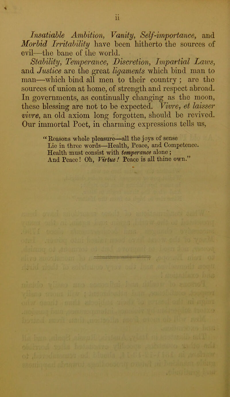 •i Insatiable Ambition, Vanity, Self-importance, and Morbid Irritability have been hitherto the sources of evil—the bane of the world. Stability, Temperance, Discretion, Impartial Laws, and Justice are the great ligaments which bind man to man—which bind all men to their country ; are the sources of union at home, of strength and respect abroad. In governments, as continually changing as the moon, these blessing are not to be expected. Vivre, et laisser vivre, an old axiom long forgotten, should be revived. Our immortal Poet, in charming expressions tells us, “Keasons whole pleasure—all the joys of sense Lie in three words—Health, Peace, and Competence. Health must consist with temperance alone; And Peace! Oh, Virtue ! Peace is all thine own.”