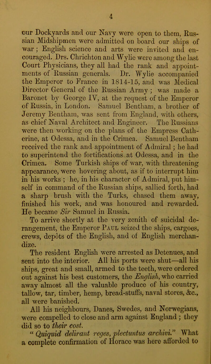 our Dockyards and our Navy were open to them, Rus- sian Midshipmen were admitted on board our ships of war; English science and arts were invited and en- couraged. Drs. Chrichton and Wylie were among the last Court Physicians, they all had the rank and appoint- ments of Russian generals. Dr. Wylie accompanied the Emperor to France in 1814-15, and was Medical Director General of the Russian Army; was made a Baronet by George IV, at the request of the Emperor of Russia, in London. Samuel Bentham, a brother of Jeremy Bentham, was sent from England, with others, as chief Naval Architect and Engineer. The Russians were then working on the plans of the Empress Cath- erine, at Odessa, and in the Crimea. Samuel Bentham received the rank and appointment of Admiral; he had to superintend the fortifications at Odessa, and in the Crimea. Some Turkish ships of war, with threatening appearance, were hovering about, as if to interrupt him in his works ; he, in his character of Admiral, put him- self in command of the Russian ships, sallied forth, had a sharp brush with the Turks, chased them away, finished his work, and was honoured and rewarded. He became Sir Samuel in Russia. To arrive shortly at the very zenith of suicidal de- rangement, the Emperor Paul seized the ships, cargoes, crews, depots of the English, and of English merchan- dize. The resident English were arrested as Detenues, and sent into the interior. All his ports were shut—all liis ships, great and small, armed to the teeth, were ordered out against his best customers, the English, who carried away almost all the valuable produce of his country, tallow, tar, timber, hemp, bread-stuffs, naval stores, &c., all were banished. All his neighbours, Danes, Swedes, and Norwegians, were compelled to close and arm against England ; they did so to their cost. “ Qmquid delirant reges, plectuntus archivi.” What a complete confirmation of Horace was here afforded to