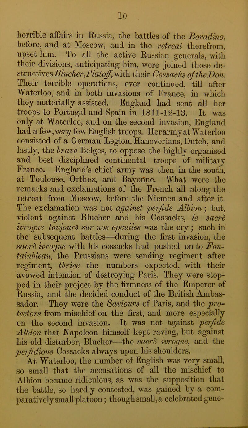 Iiorrible affairs in Kussia, the battles of the Boradino, before, and at Moscow, and in the retreat therefrom, upset him. To all the active Russian generals, with their divisions, anticipating him, were joined those de- structives with their CossachsoftheDon. Their terrible operations, ever continued, till after Waterloo, and in both invasions of France, in which they materially assisted. England had sent all her troops to Portugal and Spain in 1811-12-13. It was only at Waterloo, and on the second invasion, England had a few, very few English troops. Her army at Waterloo consisted of a German Legion, Hanoverians, Dutch, and lastly, the hrave Beiges, to oppose the highly organised and best disciplined continental troops of mihtary France. England’s chief army was then in the south, at Toulouse, Orthez, and Bayonne. What were the remarks and exclamations of the French all along the retreat from Moscow, before the Hiemen and after it. The exclamation was not against perfide Albion; but, violent against Blucher and his Cossacks, le sacre ivrogne toujours sur nos epeuiles was the cry ; such in the subsequent battles—during the first invasion, the sacre ivrogne with his cossacks had pushed on to Fon- tainhleau, the Prussians were sending regiment after regiment, thrice the numbers expected, with their avowed intention of destroying Paris. They were stop- ped in their project by the firmness of the Emperor of Russia, and the decided conduct of the British Ambas- sador. They were the Saviours of Paris, and the pro- tectors from mischief on the first, and more especially on the second invasion. It was not against perfide Albion that Hapoleon himself kept raving, but against his old disturber, Blucher—the sacre ivrogne, and the perfidious Cossacks always upon his shoulders. At Waterloo, the number of English was very small, so small that the accusations of all the mischief to Albion became ridiculous, as was the supposition that the battle, so hardly contested, was gained by a com- paratively small platoon ; though small, a celebrated gene-