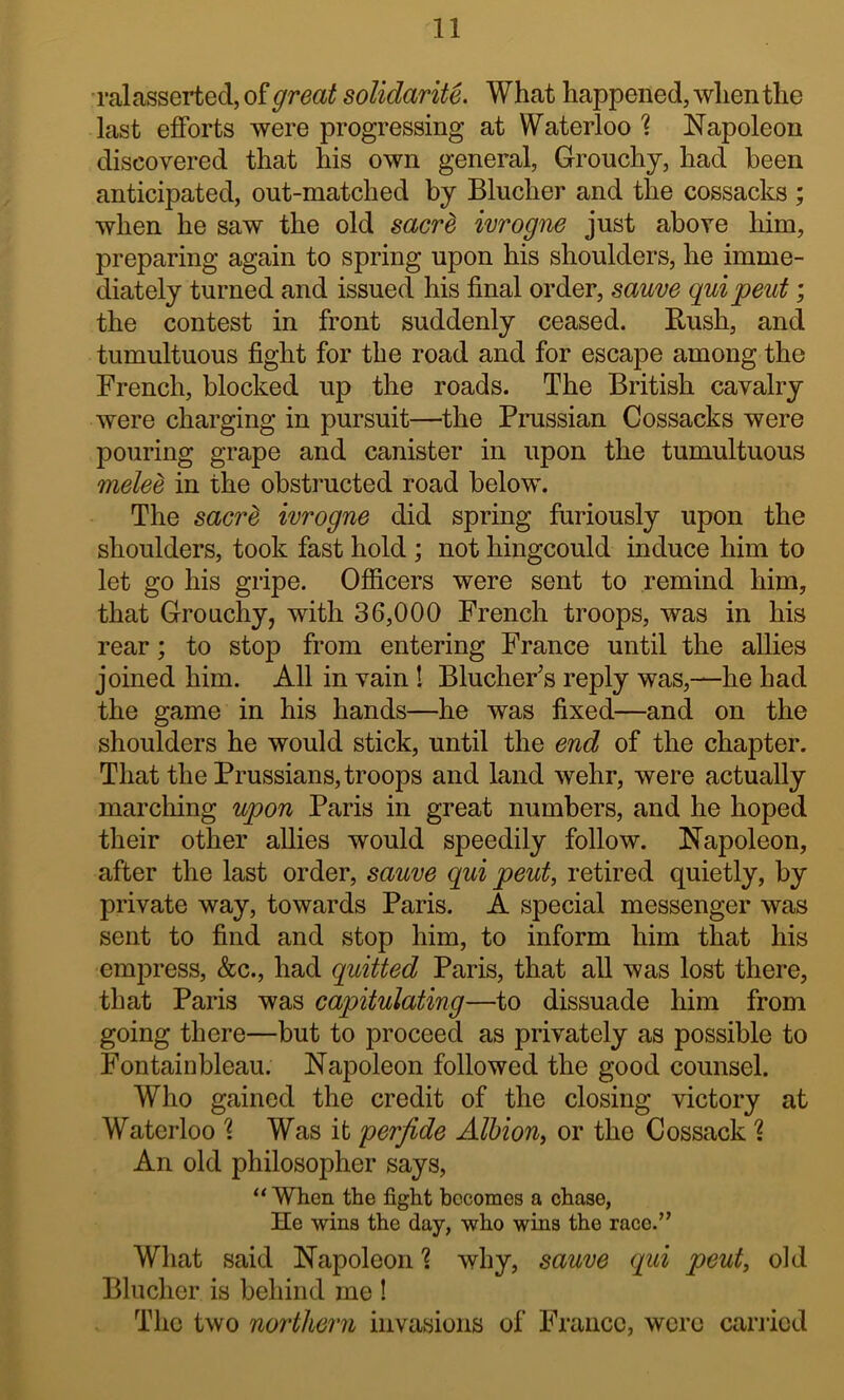 ral asserted, of great solidariU. What happened, when the last efforts were progressing at Waterloo '? Napoleon discovered that his own general. Grouchy, had been anticipated, out-matched by Blucher and the cossacks ; when he saw the old sacr^ ivrogne just above him, preparing again to spring upon his shoulders, he imme- diately turned and issued his final order, sauve quipent; the contest in front suddenly ceased. Rush, and tumultuous fight for the road and for escape among the French, blocked up the roads. The British cavalry were charging in pursuit—the Prussian Cossacks were pouring grape and canister in upon the tumultuous melee in the obstructed road below. The sacr^ ivrogne did spring furiously upon the shoulders, took fast hold ; not hingcould induce him to let go his gripe. Officers were sent to remind him, that Grouchy, with 36,000 French troops, was in his rear; to stop from entering France until the allies joined him. All in vain 1 BlucheFs reply was,—he had the game in his hands—he was fixed—and on the shoulders he would stick, until the end of the chapter. That the Prussians, troops and land wehr, were actually marching upon Paris in great numbers, and he hoped their other allies would speedily follow. Napoleon, after the last order, sauve qui peut, retired quietly, by private way, towards Paris. A special messenger was sent to find and stop him, to inform him that his emjDress, &c., had quitted Paris, that all was lost there, that Paris was capitulating—to dissuade him from going there—but to proceed as privately as possible to Fontainbleau. Napoleon followed the good counsel. Who gained the credit of the closing victory at Waterloo '? Was it perfide Albion^ or the Cossack 1 An old philosopher says, “ When the fight becomes a chase, He wins the day, who wins the race.” What said Napoleon ? why, sauve qui peut, old Blucher is behind me ! The two northern invasions of Franco, wore carried