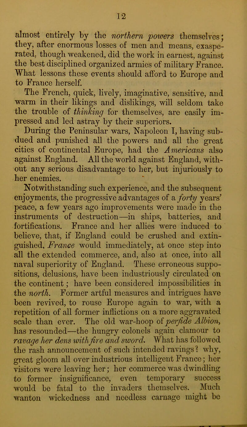 almost entirely by the northern powers themselves j they, after enormous losses of men and means, exaspe- rated, though weakened, did the work in earnest, against the best disciplined organized armies of military France. What lessons these events should afford to Europe and to France herself. The French, quick, lively, imaginative, sensitive, and warm in their likings and dislikings, will seldom take the trouble of thinking for themselves, are easily im- pressed and led astray by their superiors. During the Peninsular wars, Napoleon I, having sub- dued and punished all the powers and all the great cities of continental Europe, had the Americans also against England. All the world against England, with- out any serious disadvantage to her, but injuriously to her enemies. Notwithstanding such experience, and the subsequent enjoyments, the progressive advantages of 2, forty years’ peace, a few years ago improvements were made in the instruments of destruction—in ships, batteries, and fortifications. France and her allies were induced to believe, that, if England could be crushed and extin- guished, France would immediately, at once step into all the extended commerce, and, also at once, into all naval superiority of England. These erroneous suppo- sitions, delusions, have been industriously circulated on the continent; have been considered impossibilities in the north. Former artful measures and intrigues have been revived, to rouse Europe again to war, with a repetition of all former infiictions on a more aggravated scale than ever. The old war-hoop oiperjide Albion^ has resounded—the hungry colonels again clamour to ravage her dens withfire and sword. What has followed the rash announcement of such intended ravings ? why, great gloom all over industrious intelligent France; her visitors were leaving her; her commerce was dwindling to former insignificance, even temporary success would be fatal to the invaders themselves. Much wanton wickedness and needless carnage might be