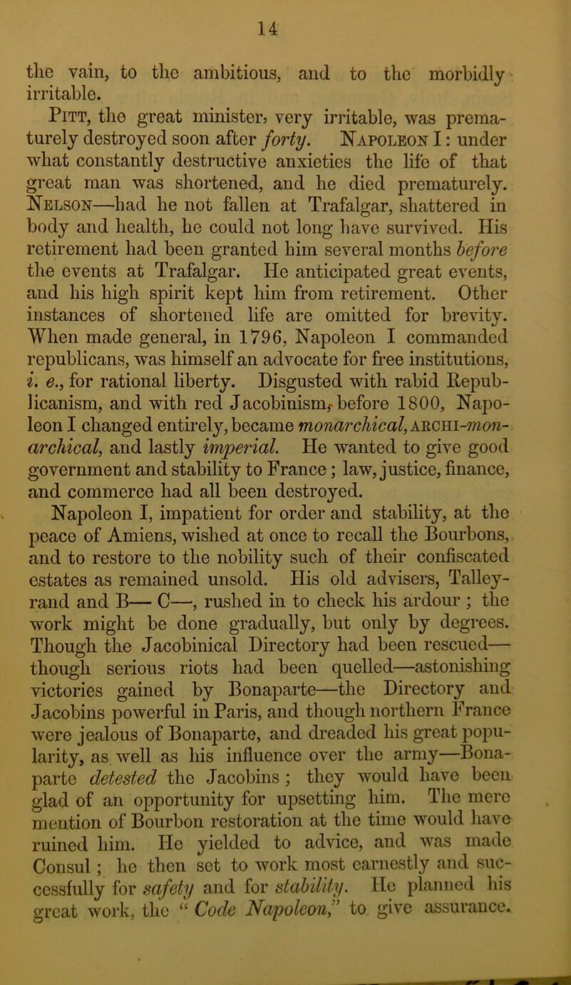 the vain, to the ambitious, and to the morbidly irritable. Pitt, the great ministerj very irritable, was prema- turely destroyed soon after forty. Napoleon I: under what constantly destructive anxieties the life of that great man was shortened, and he died prematurely. Nelson—had he not fallen at Trafalgar, shattered in body and health, he could not long have survived. His retirement had been granted him several months before the events at Trafalgar. He anticipated great events, and his high spirit kept him from retirement. Other instances of shortened life are omitted for brevity. When made general, in 17.96, Napoleon I commanded republicans, was himself an advocate for free institutions, i. e.i for rational liberty. Disgusted with rabid Repub- licanism, and with red Jacobinism^before 1800, Napo- leon I changed entirely, became monarchical, XRCBi-mon- archical, and lastly imperial. He wanted to give good government and stability to France; law, justice, finance, and commerce had all been destroyed. Napoleon I, impatient for order and stability, at the peace of Amiens, wished at once to recall the Bourbons, and to restore to the nobility such of their confiscated estates as remained unsold. His old advisers, Talley- rand and B— C—, rushed in to check his ardour ; the work might be done gradually, but only by degrees. Though the Jacobinical Directory had been rescued— though serious riots had been quelled—astonishing victories gained by Bonaparte—the Directory and Jacobins powerful in Paris, and though northern France were jealous of Bonaparte, and dreaded his great poiDU- larity, as well as his influence over the army—Bona- parte detested the Jacobins; they would have been glad of an opportunity for upsetting him. The mere mention of Bourbon restoration at the time would have ruined him. He yielded to advice, and was made Consul; ho then set to work most earnestly and suc- cessfully for safety and for stability. He planned liis great work, the “ Code Napoleonf to give assurance.