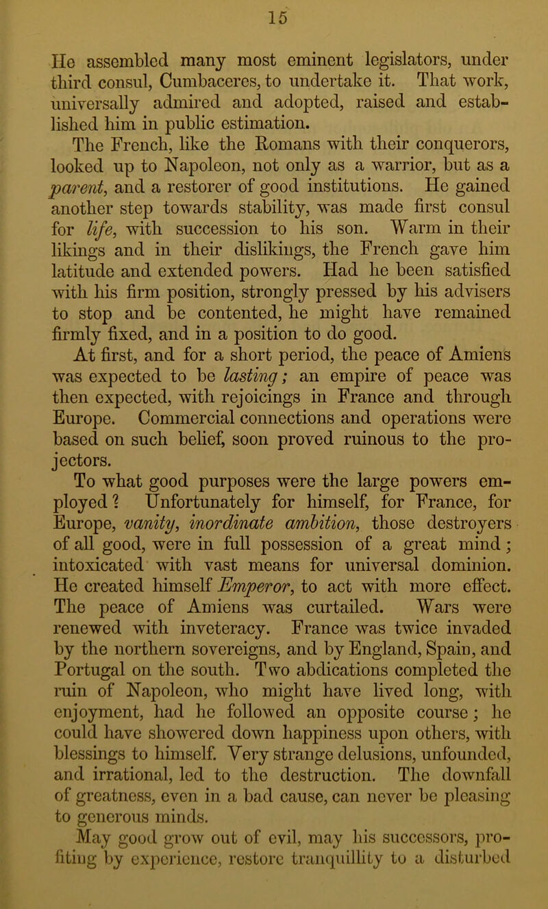 He assembled many most eminent legislators, under third consul, Cumbaceres, to undertake it. That work, universally admired and adopted, raised and estab- lished him in public estimation. The French, like the Romans with their conquerors, looked up to Napoleon, not only as a warrior, but as a parent, and a restorer of good institutions. He gained another step towards stability, was made first consul for life, with succession to his son. Warm in their likings and in their dislikiiigs, the French gave him latitude and extended powers. Had he been satisfied with his firm position, strongly pressed by his advisers to stop and be contented, he might have remained firmly fixed, and in a position to do good. At first, and for a short period, the peace of Amiens was expected to be lasting; an empire of peace was then expected, with rejoicings in France and through Europe. Commercial connections and operations were based on such belief, soon proved ruinous to the pro- jectors. To what good purposes were the large powers em- ployed? Unfortunately for himself, for France, for Europe, vanity, inordinate ambition, those destroyers of all good, were in fall possession of a great mind; intoxicated with vast means for universal dominion. He created himself Emperor, to act with more effect. The peace of Amiens Avas curtailed. Wars were renewed with inveteracy. France was twice invaded by the northern sovereigns, and by England, Spain, and Portugal on the south. Two abdications completed the ruin of Napoleon, who might have lived long, with enjoyment, had he followed an opposite course; he could have shoAvered doAvn happiness upon others, Avith blessings to himself. Very strange delusions, unfounded, and irrational, led to the destruction. The doAvnfall of greatness, even in a bad cause, can never be pleasing to generous minds. May good groAv out of evil, may his successors, pro- fiting by experience, restore tranquillity to a disturbed