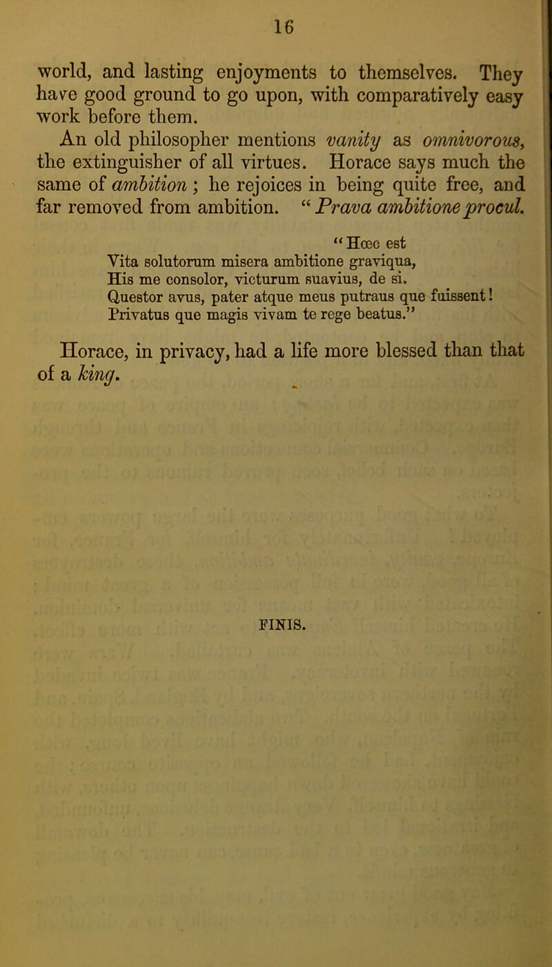 world, and lasting enjoyments to themselves. They have good ground to go upon, with comparatively easy work before them. An old philosopher mentions vanity as omnivorouSy the extinguisher of all virtues. Horace says much the same of ambition; he rejoices in being quite free, and far removed from ambition. Prava ambitione procul. “ Ha3c est Vita solutorum misera ambitione graviqua, His me consolor, victurum suavius, de si. Questor avus, pater atque mens putraus que foissent! Privatus que magis vivam te rege beatus.” Horace, in privacy, had a life more blessed than that of a king. FINIS.