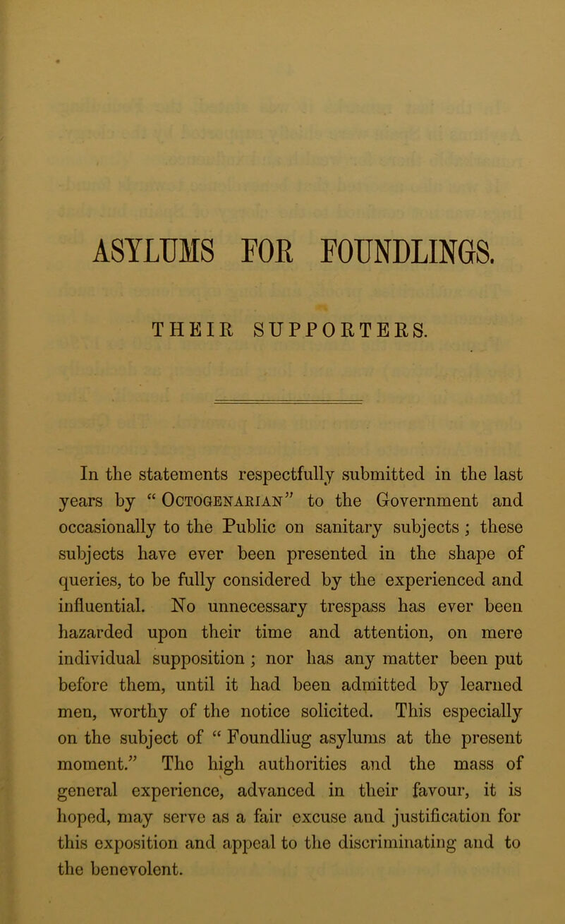 ASYLUMS FOR FOUNDLINGS. THEIR SUPPORTERS. In the statements respectfully submitted in the last years by “ Octogenarian” to the Government and occasionally to the Public on sanitary subjects; these subjects have ever been presented in the shape of queries, to be fully considered by the experienced and influential. No unnecessary trespass has ever been hazarded upon their time and attention, on mere individual supposition ; nor has any matter been put before them, until it had been admitted by learned men, worthy of the notice solicited. This especially on the subject of “ Foundliug asylums at the present moment.” The high authorities and the mass of general experience, advanced in their favour, it is lioped, may serve as a fair excuse and justification for this exposition and appeal to the discriminating and to the benevolent.