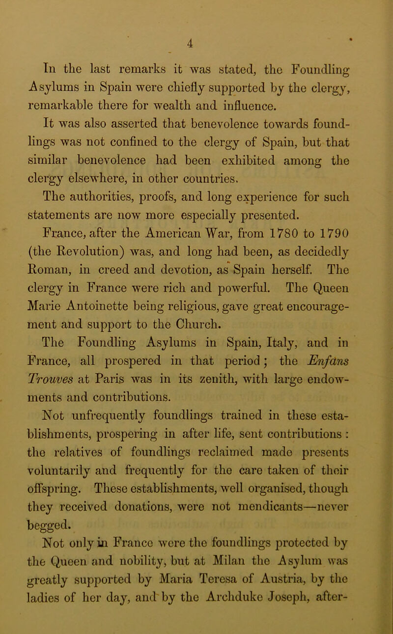 In the last remarks it was stated, the Foundling Asylums in Spain were chiefly supported by the clergy, remarkable there for wealth and influence. It was also asserted that benevolence towards found- lings was not confined to the clergy of Spain, but that similar benevolence had been exhibited among the clergy elsewhere, in other countries. The authorities, proofs, and long experience for such statements are now more especially presented. France, after the American War, from 1780 to 1790 (the Revolution) was, and long had been, as decidedly Roman, in creed and devotion, as Spain herself The clergy in France were rich and powerful. The Queen Marie Antoinette being religious, gave great encourage- ment and support to the Church. The Foundling Asylums in Spain, Italy, and in France, all prospered in that period; the Enfdns Trouves at Paris was in its zenith, with large endow- ments and contributions. Not unfrequently foundlings trained in these esta- blishments, prospering in after life, sent contributions : the relatives of foundlings reclaimed made presents voluntarily and frequently for the care taken of their offspring. These establishments, well organised, though they received donations, were not mendicants—never begged. Not only in Franco were the foundlings protected by the Queen and nobility, but at Milan the Asylum was greatly supported by Maria Teresa of Austria, by the ladies of her day, and'by the Archduke Joseph, after-