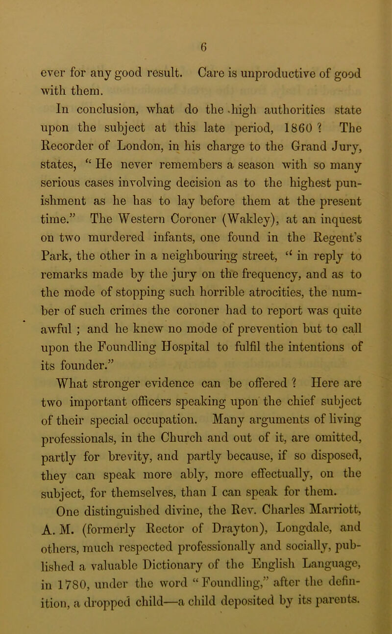 ever for any good result. Care is unproductive of good with them. In conclusion, what do the .high authorities state upon the subject at this late period, 1860 % The Recorder of London, in his charge to the Grand Jury, states, He never remembers a season with so many serious cases involving decision as to the highest pun- ishment as he has to lay before them at the present time.” The Western Coroner (Wakley), at an inquest on two murdered infants, one found in the Regent’s Park, the other in a neighbouring street, “ in reply to remarks made by the jury on the frequency, and as to the mode of stopping such horrible atrocities, the num- ber of such crimes the coroner had to report was quite awful ; and he knew no mode of prevention but to call upon the Foundling Hospital to fulfil the intentions of its founder.” What stronger evidence can be offered % Here are two important ofiicers speaking upon the chief subject of their special occupation. Many arguments of living professionals, in the Church and out of it, are omitted, partly for brevity, and partly because, if so disposed, they can speak more ably, more effectually, on the subject, for themselves, than I can speak for them. One distinguished divine, the Rev. Charles Marriott, A. M. (formerly Rector of Drayton), Longdale, and others, much respected professionally and socially, pub- lished a valuable Dictionary of the English Language, in 1780, under the word “Foundling,” after the defin- ition, a dropped child—a child deposited by its parents.